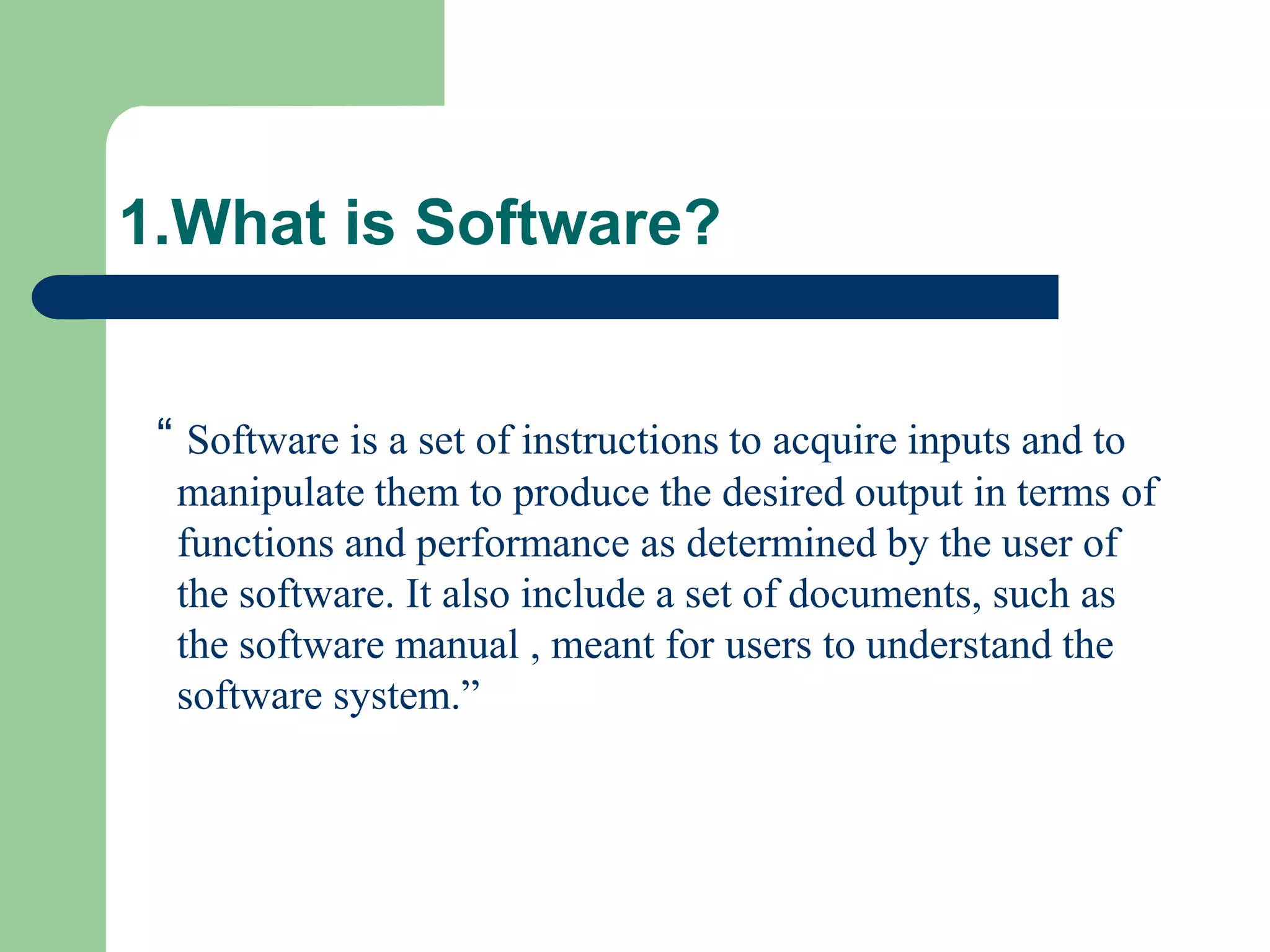 1.What is Software?


 “ Software is a set of instructions to acquire inputs and to
  manipulate them to produce the desired output in terms of
  functions and performance as determined by the user of
  the software. It also include a set of documents, such as
  the software manual , meant for users to understand the
  software system.”
 