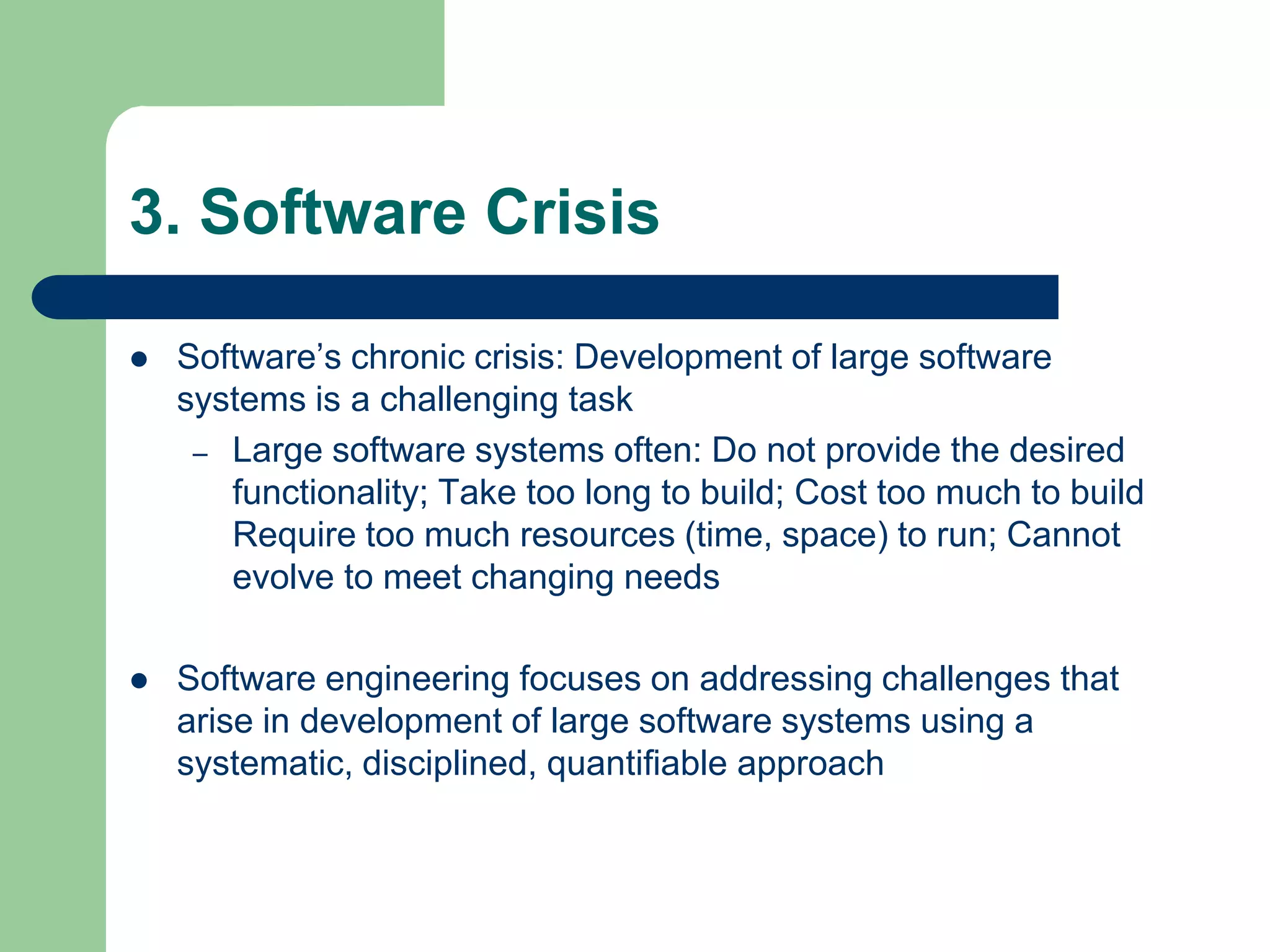 3. Software Crisis

   Software’s chronic crisis: Development of large software
    systems is a challenging task
     – Large software systems often: Do not provide the desired
       functionality; Take too long to build; Cost too much to build
       Require too much resources (time, space) to run; Cannot
       evolve to meet changing needs

   Software engineering focuses on addressing challenges that
    arise in development of large software systems using a
    systematic, disciplined, quantifiable approach
 