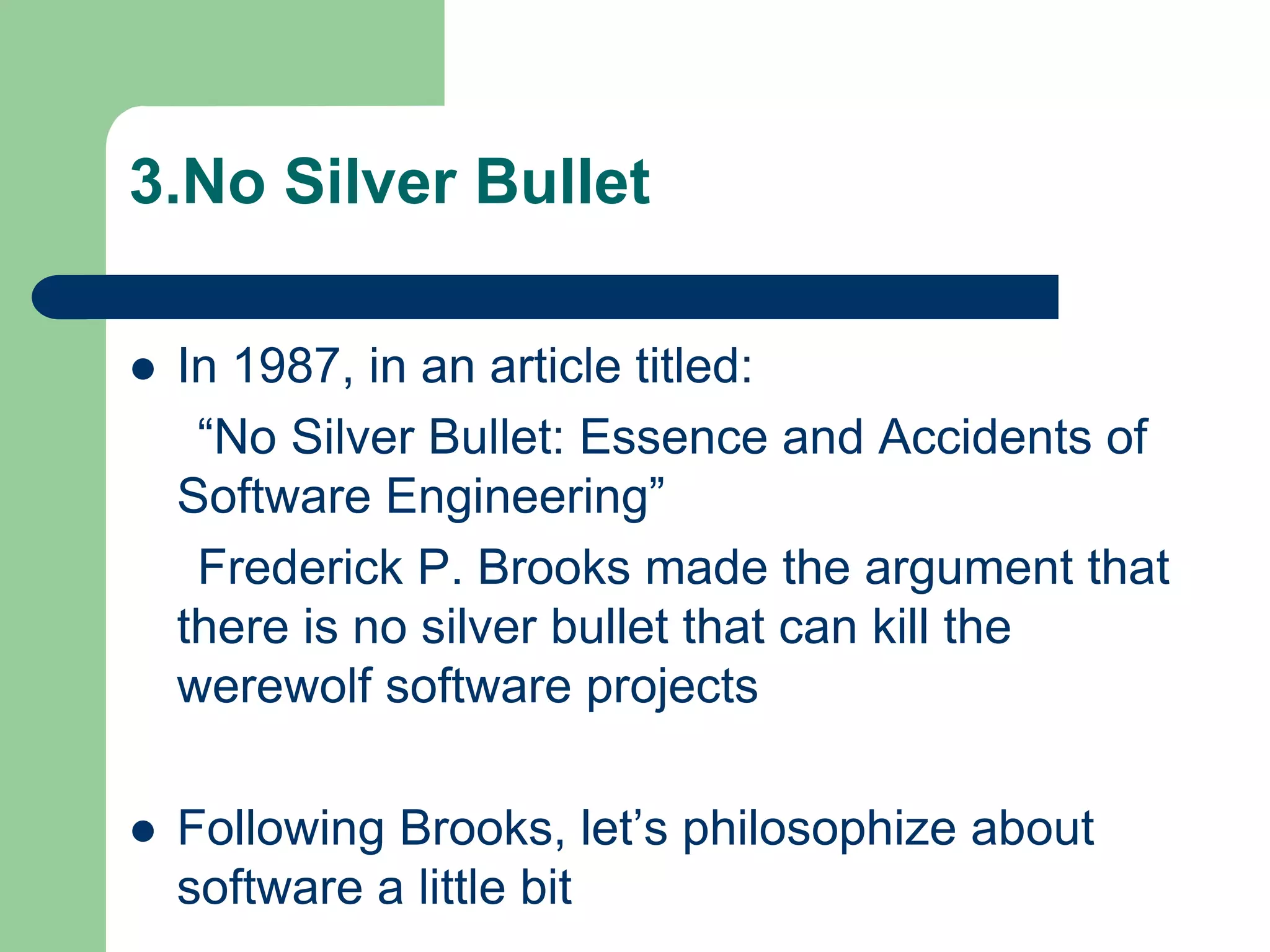 3.No Silver Bullet

   In 1987, in an article titled:
     “No Silver Bullet: Essence and Accidents of
    Software Engineering”
     Frederick P. Brooks made the argument that
    there is no silver bullet that can kill the
    werewolf software projects

   Following Brooks, let’s philosophize about
    software a little bit
 