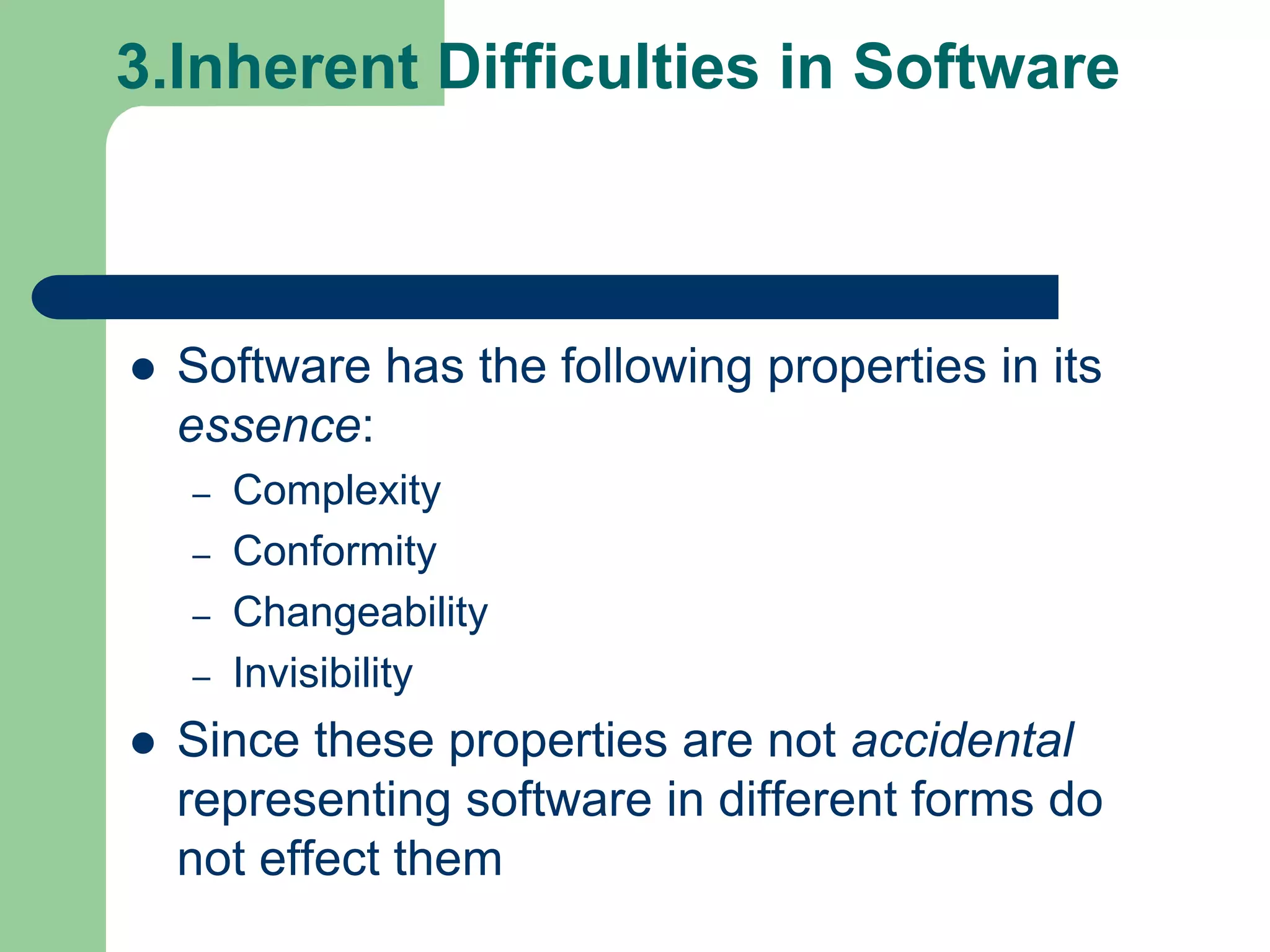 3.Inherent Difficulties in Software



   Software has the following properties in its
    essence:
    –   Complexity
    –   Conformity
    –   Changeability
    –   Invisibility
   Since these properties are not accidental
    representing software in different forms do
    not effect them
 