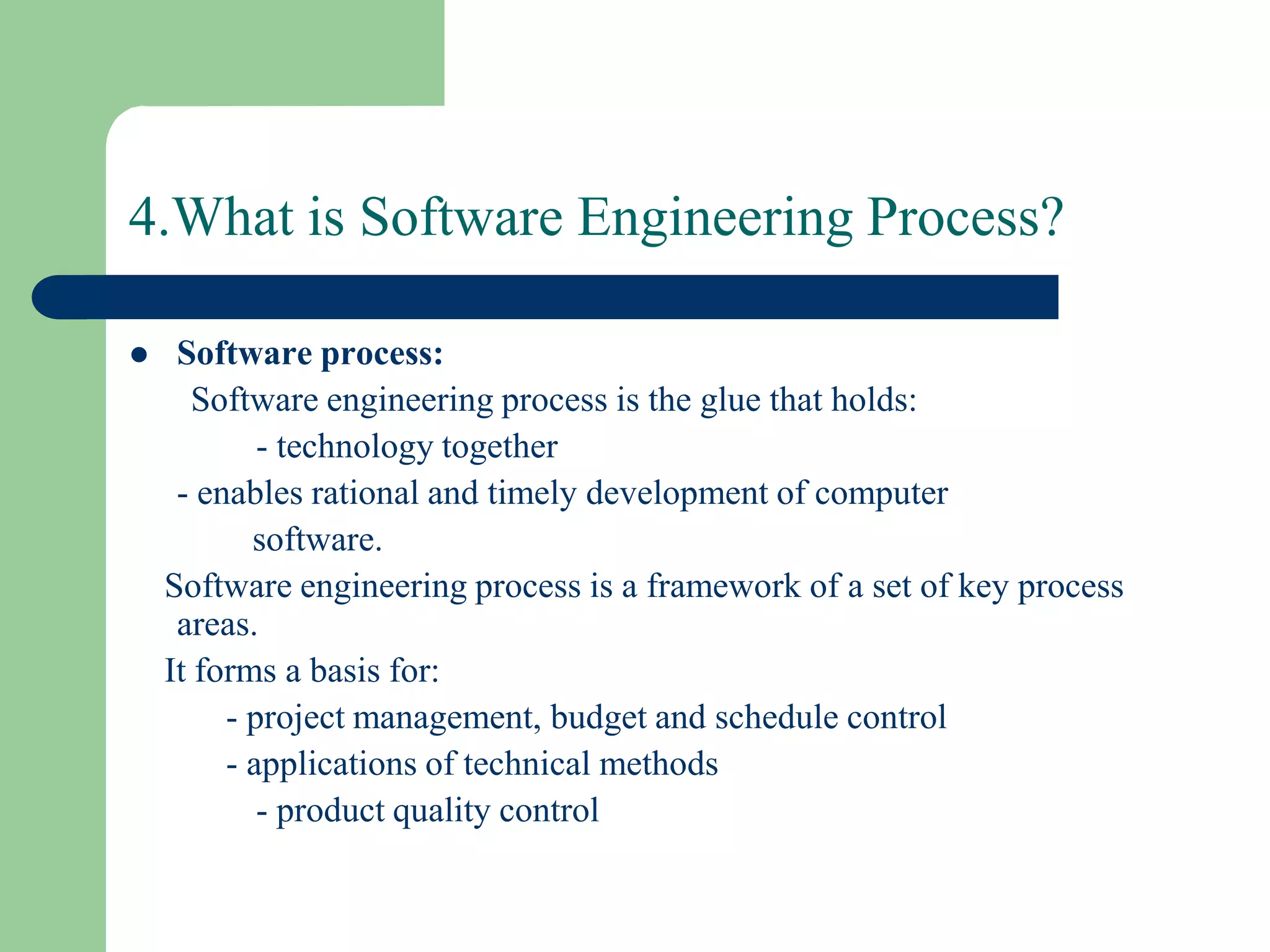 4.What is Software Engineering Process?

    Software process:
       Software engineering process is the glue that holds:
            - technology together
     - enables rational and timely development of computer
           software.
    Software engineering process is a framework of a set of key process
     areas.
    It forms a basis for:
         - project management, budget and schedule control
         - applications of technical methods
            - product quality control
 