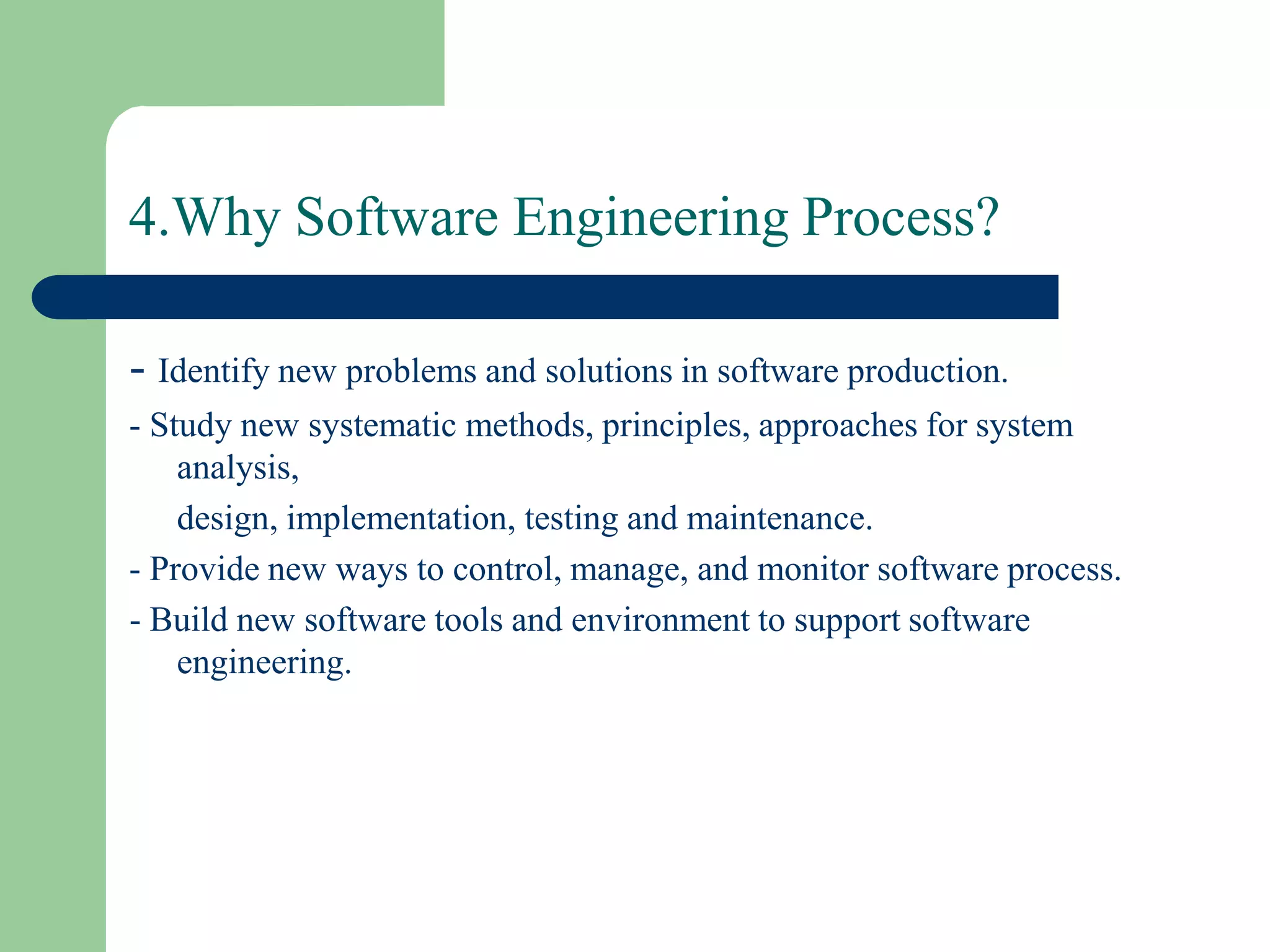4.Why Software Engineering Process?

- Identify new problems and solutions in software production.
- Study new systematic methods, principles, approaches for system
    analysis,
    design, implementation, testing and maintenance.
- Provide new ways to control, manage, and monitor software process.
- Build new software tools and environment to support software
    engineering.
 