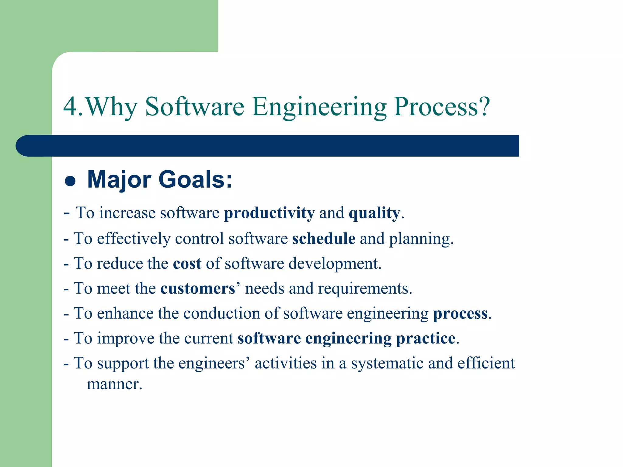 4.Why Software Engineering Process?

   Major Goals:
- To increase software productivity and quality.
- To effectively control software schedule and planning.
- To reduce the cost of software development.
- To meet the customers’ needs and requirements.
- To enhance the conduction of software engineering process.
- To improve the current software engineering practice.
- To support the engineers’ activities in a systematic and efficient
   manner.
 