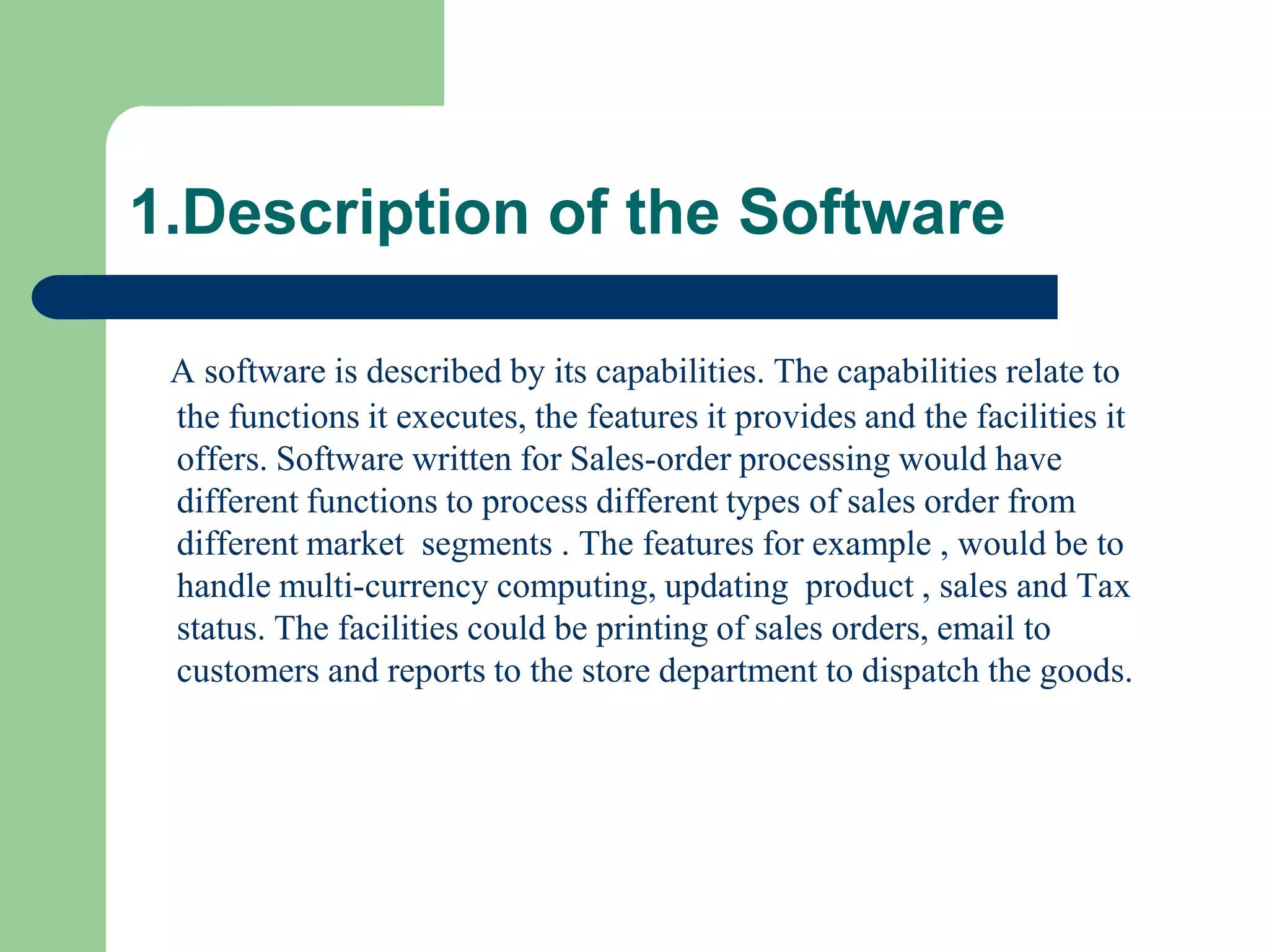 1.Description of the Software

 A software is described by its capabilities. The capabilities relate to
 the functions it executes, the features it provides and the facilities it
 offers. Software written for Sales-order processing would have
 different functions to process different types of sales order from
 different market segments . The features for example , would be to
 handle multi-currency computing, updating product , sales and Tax
 status. The facilities could be printing of sales orders, email to
 customers and reports to the store department to dispatch the goods.
 