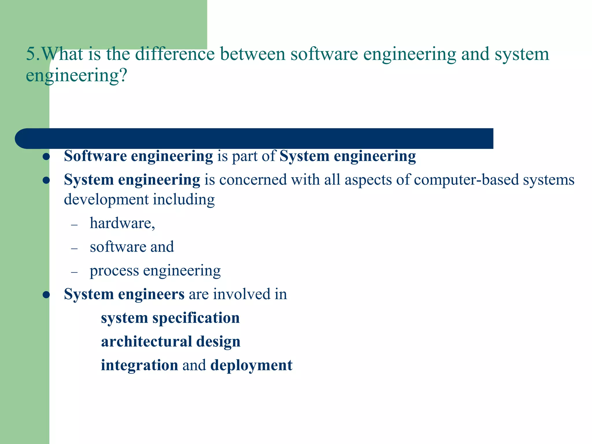 5.What is the difference between software engineering and system
engineering?



    Software engineering is part of System engineering
    System engineering is concerned with all aspects of computer-based systems
     development including
      – hardware,
      – software and
      – process engineering
    System engineers are involved in
          system specification
          architectural design
          integration and deployment
 
