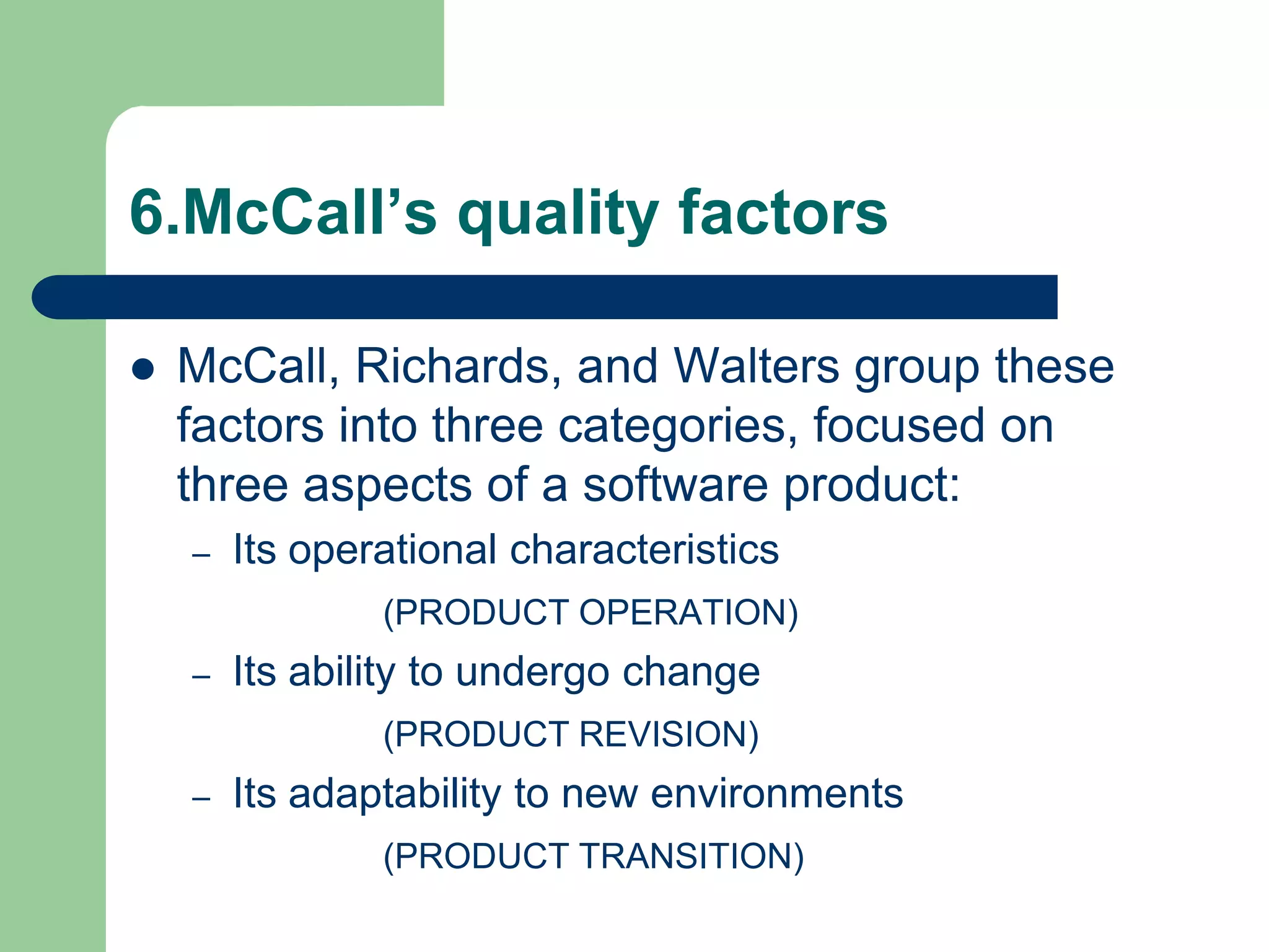 6.McCall’s quality factors

   McCall, Richards, and Walters group these
    factors into three categories, focused on
    three aspects of a software product:
    –   Its operational characteristics
                (PRODUCT OPERATION)
    –   Its ability to undergo change
                (PRODUCT REVISION)
    –   Its adaptability to new environments
                (PRODUCT TRANSITION)
 