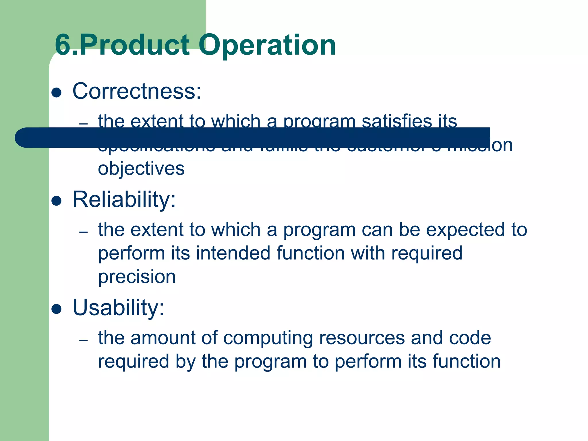 6.Product Operation
   Correctness:
    –   the extent to which a program satisfies its
        specifications and fulfills the customer’s mission
        objectives
   Reliability:
    –   the extent to which a program can be expected to
        perform its intended function with required
        precision
   Usability:
    –   the amount of computing resources and code
        required by the program to perform its function
 