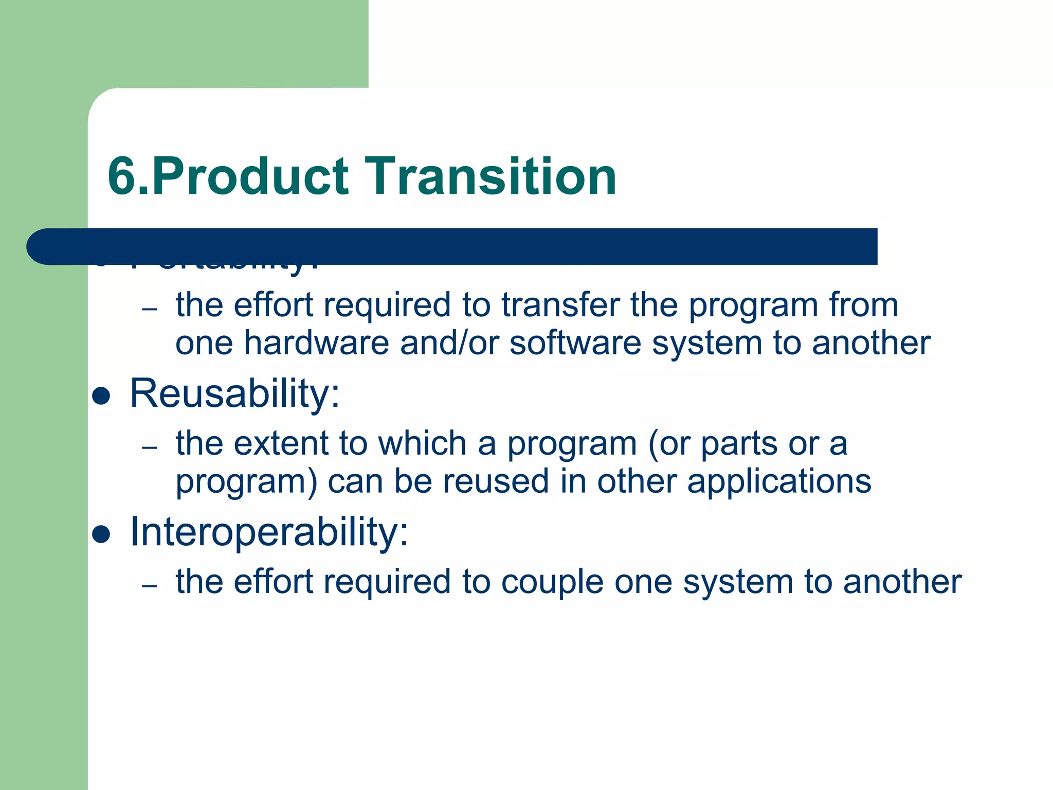 6.Product Transition
   Portability:
    –   the effort required to transfer the program from
        one hardware and/or software system to another
   Reusability:
    –   the extent to which a program (or parts or a
        program) can be reused in other applications
   Interoperability:
    –   the effort required to couple one system to another
 