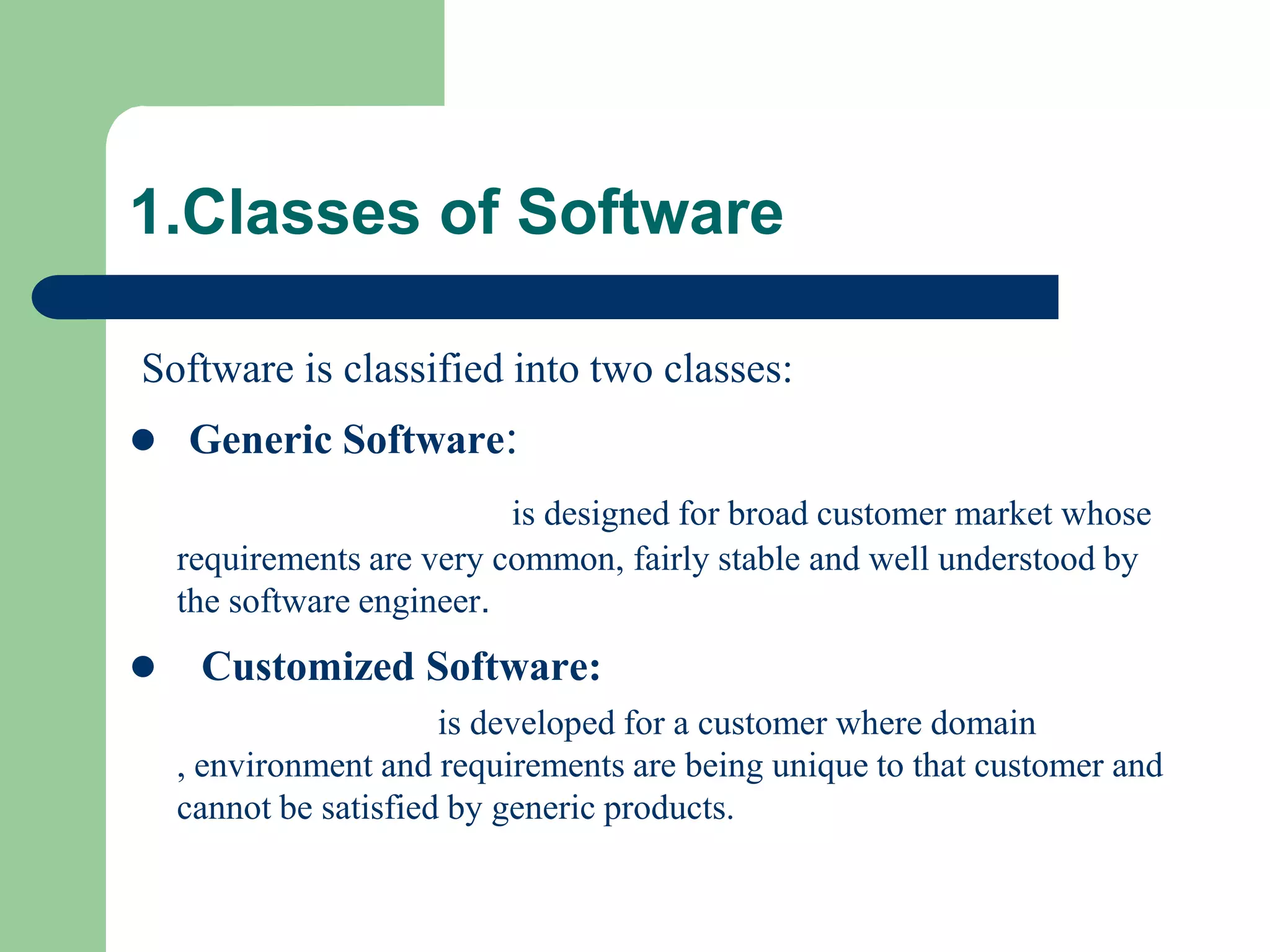 1.Classes of Software

Software is classified into two classes:
 Generic Software:
                           is designed for broad customer market whose
    requirements are very common, fairly stable and well understood by
    the software engineer.
    Customized Software:
                       is developed for a customer where domain
    , environment and requirements are being unique to that customer and
    cannot be satisfied by generic products.
 