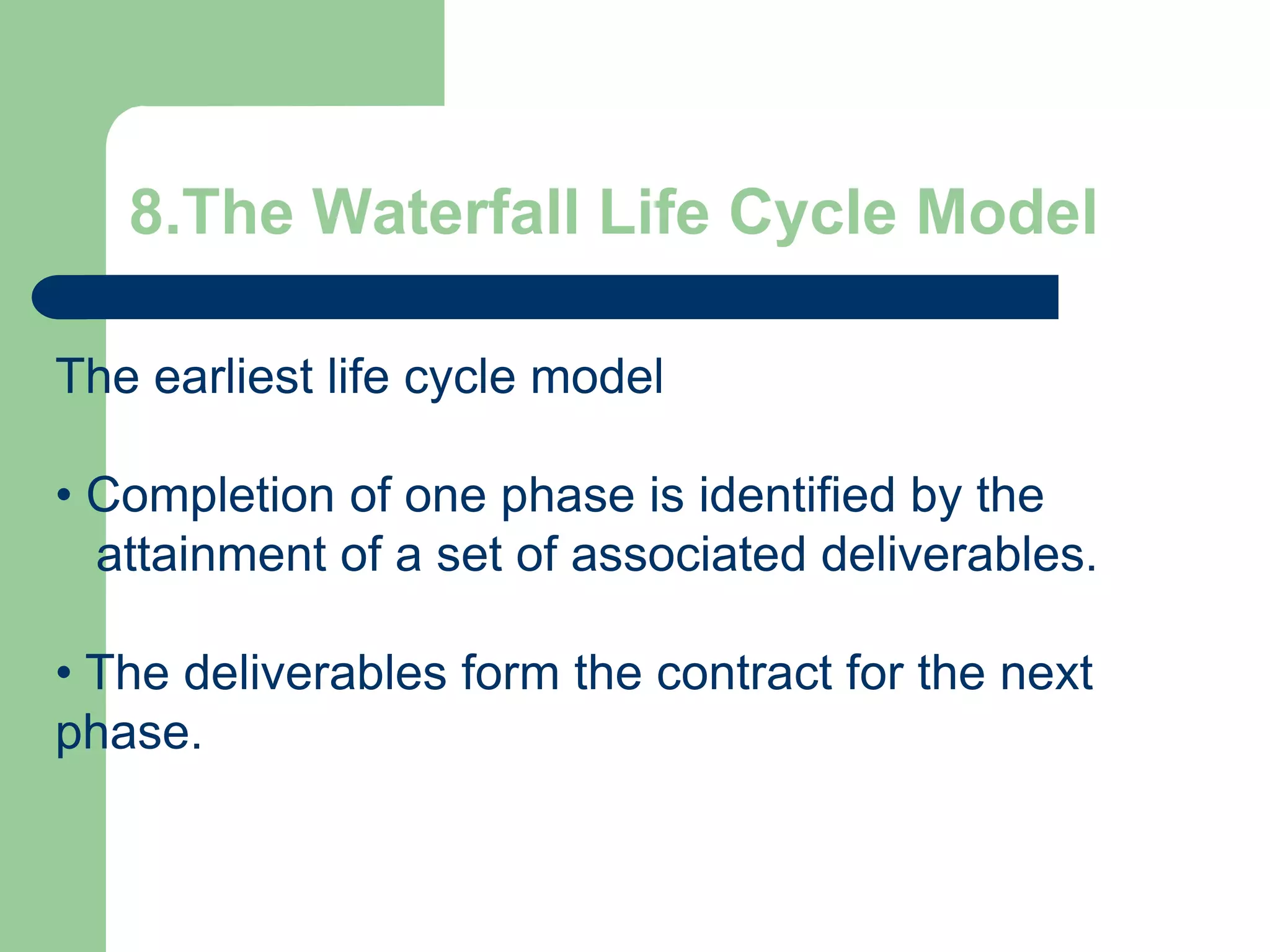 8.The Waterfall Life Cycle Model

The earliest life cycle model

• Completion of one phase is identified by the
  attainment of a set of associated deliverables.

• The deliverables form the contract for the next
phase.
 