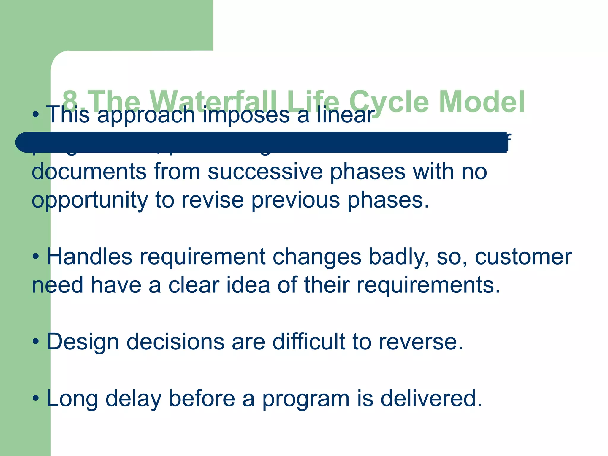 • This approach imposesLife Cycle Model
   8.The Waterfall a linear
progression, producing an accumulated set of
documents from successive phases with no
opportunity to revise previous phases.

• Handles requirement changes badly, so, customer
need have a clear idea of their requirements.

• Design decisions are difficult to reverse.

• Long delay before a program is delivered.
 