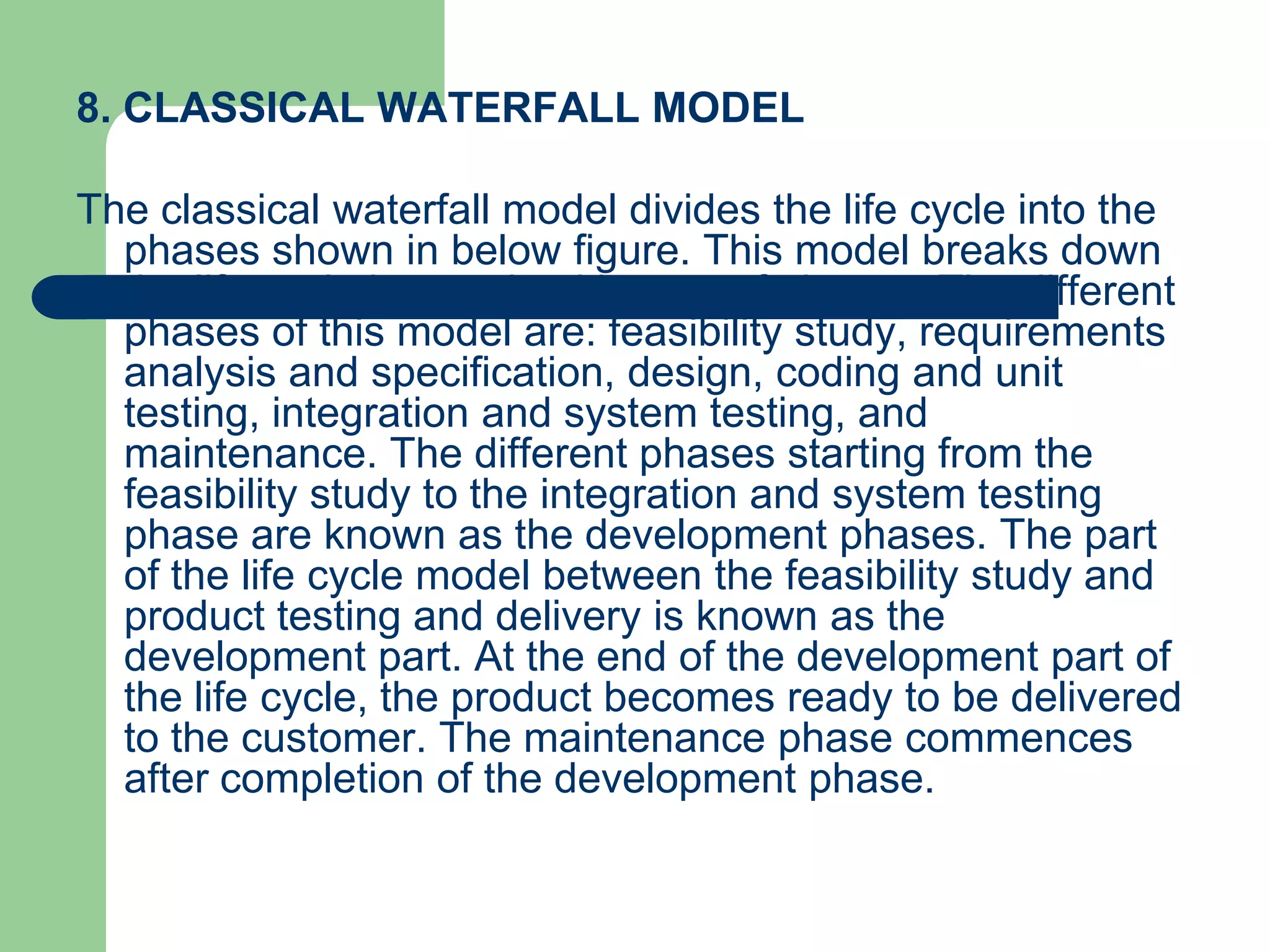 8. CLASSICAL WATERFALL MODEL

The classical waterfall model divides the life cycle into the
  phases shown in below figure. This model breaks down
  the life cycle into an intuitive set of phases. The different
  phases of this model are: feasibility study, requirements
  analysis and specification, design, coding and unit
  testing, integration and system testing, and
  maintenance. The different phases starting from the
  feasibility study to the integration and system testing
  phase are known as the development phases. The part
  of the life cycle model between the feasibility study and
  product testing and delivery is known as the
  development part. At the end of the development part of
  the life cycle, the product becomes ready to be delivered
  to the customer. The maintenance phase commences
  after completion of the development phase.
 