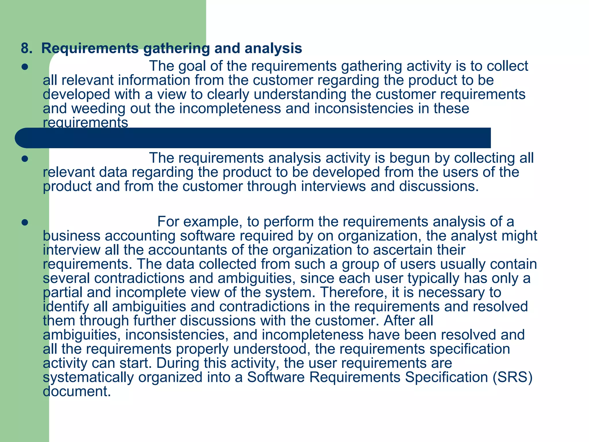 8. Requirements gathering and analysis
                    The goal of the requirements gathering activity is to collect
   all relevant information from the customer regarding the product to be
   developed with a view to clearly understanding the customer requirements
   and weeding out the incompleteness and inconsistencies in these
   requirements

                    The requirements analysis activity is begun by collecting all
    relevant data regarding the product to be developed from the users of the
    product and from the customer through interviews and discussions.

                       For example, to perform the requirements analysis of a
    business accounting software required by on organization, the analyst might
    interview all the accountants of the organization to ascertain their
    requirements. The data collected from such a group of users usually contain
    several contradictions and ambiguities, since each user typically has only a
    partial and incomplete view of the system. Therefore, it is necessary to
    identify all ambiguities and contradictions in the requirements and resolved
    them through further discussions with the customer. After all
    ambiguities, inconsistencies, and incompleteness have been resolved and
    all the requirements properly understood, the requirements specification
    activity can start. During this activity, the user requirements are
    systematically organized into a Software Requirements Specification (SRS)
    document.
 
