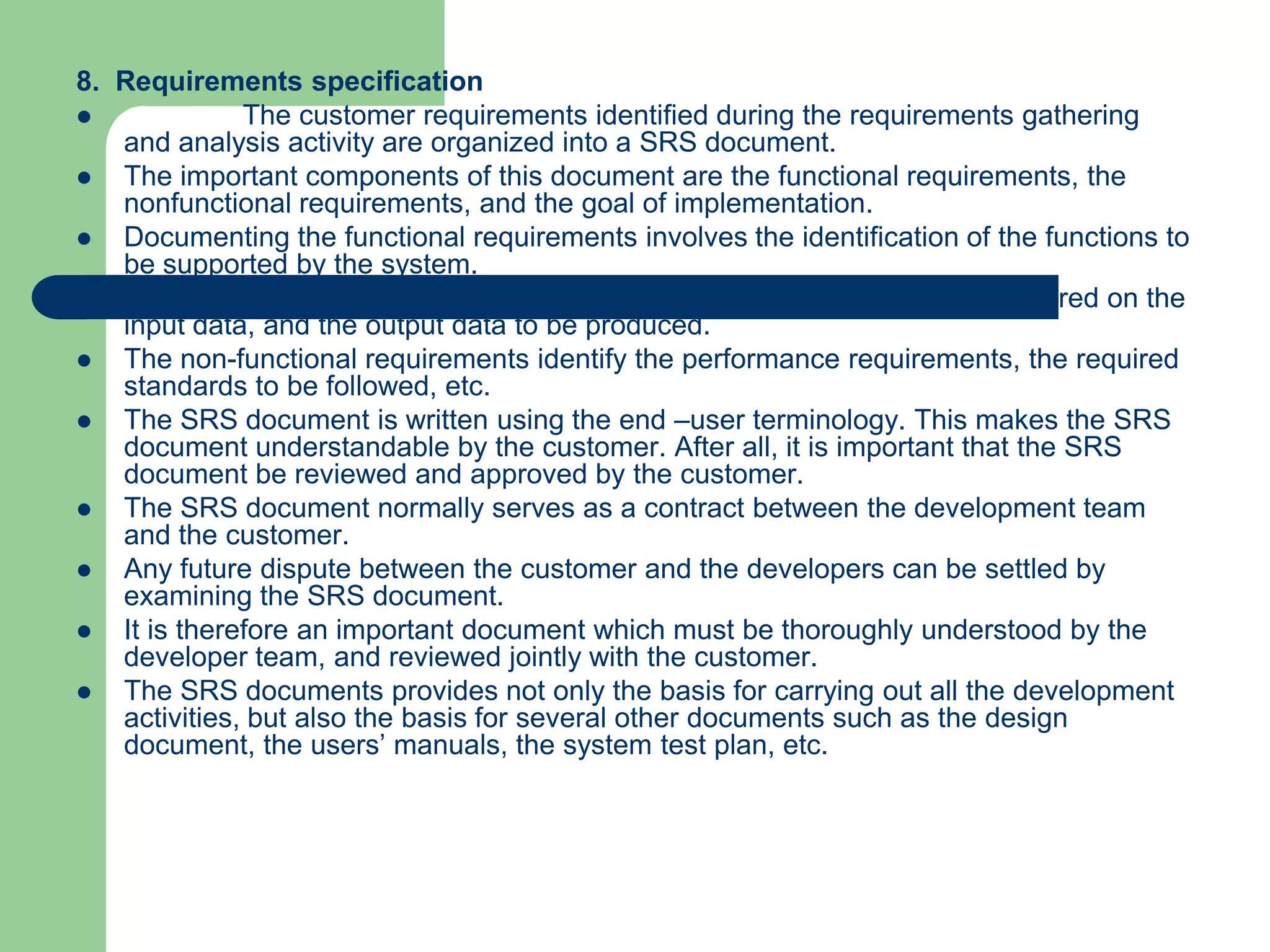 8. Requirements specification
             The customer requirements identified during the requirements gathering
   and analysis activity are organized into a SRS document.
  The important components of this document are the functional requirements, the
   nonfunctional requirements, and the goal of implementation.
  Documenting the functional requirements involves the identification of the functions to
   be supported by the system.
  Each function can be characterized by the input data, the processing required on the
   input data, and the output data to be produced.
  The non-functional requirements identify the performance requirements, the required
   standards to be followed, etc.
  The SRS document is written using the end –user terminology. This makes the SRS
   document understandable by the customer. After all, it is important that the SRS
   document be reviewed and approved by the customer.
  The SRS document normally serves as a contract between the development team
   and the customer.
  Any future dispute between the customer and the developers can be settled by
   examining the SRS document.
  It is therefore an important document which must be thoroughly understood by the
   developer team, and reviewed jointly with the customer.
  The SRS documents provides not only the basis for carrying out all the development
   activities, but also the basis for several other documents such as the design
   document, the users’ manuals, the system test plan, etc.
 