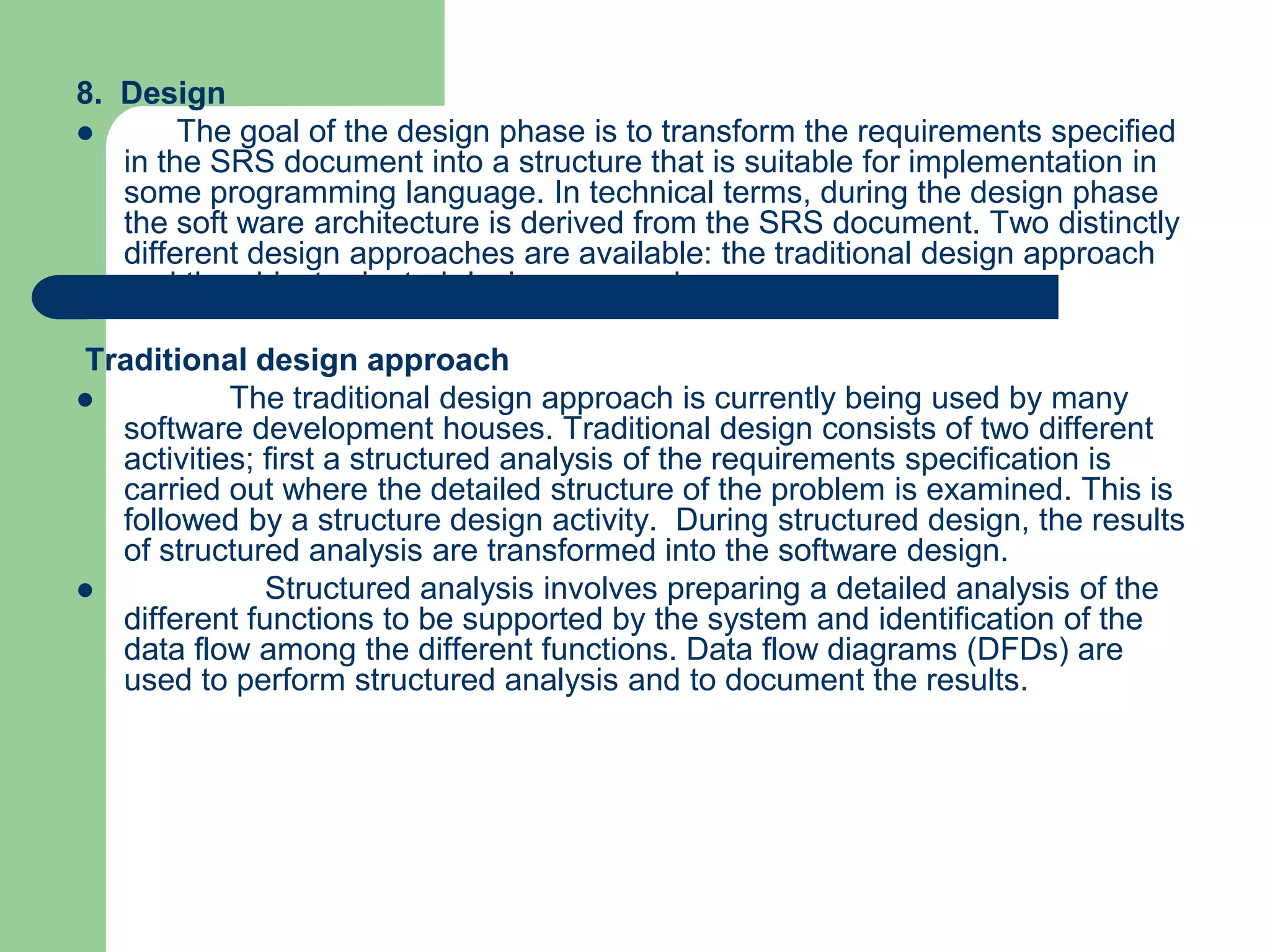 8. Design
       The goal of the design phase is to transform the requirements specified
   in the SRS document into a structure that is suitable for implementation in
   some programming language. In technical terms, during the design phase
   the soft ware architecture is derived from the SRS document. Two distinctly
   different design approaches are available: the traditional design approach
   and the object-oriented design approach.

Traditional design approach
          The traditional design approach is currently being used by many
  software development houses. Traditional design consists of two different
  activities; first a structured analysis of the requirements specification is
  carried out where the detailed structure of the problem is examined. This is
  followed by a structure design activity. During structured design, the results
  of structured analysis are transformed into the software design.
             Structured analysis involves preparing a detailed analysis of the
  different functions to be supported by the system and identification of the
  data flow among the different functions. Data flow diagrams (DFDs) are
  used to perform structured analysis and to document the results.
 