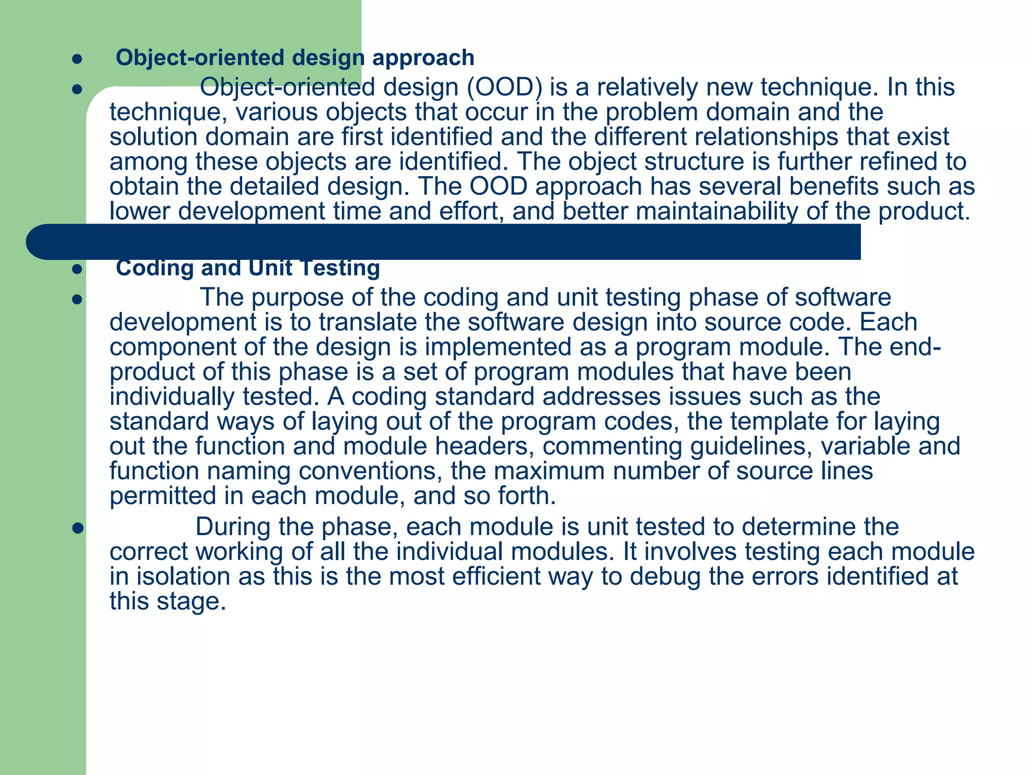    Object-oriented design approach
           Object-oriented design (OOD) is a relatively new technique. In this
    technique, various objects that occur in the problem domain and the
    solution domain are first identified and the different relationships that exist
    among these objects are identified. The object structure is further refined to
    obtain the detailed design. The OOD approach has several benefits such as
    lower development time and effort, and better maintainability of the product.

   Coding and Unit Testing
             The purpose of the coding and unit testing phase of software
    development is to translate the software design into source code. Each
    component of the design is implemented as a program module. The end-
    product of this phase is a set of program modules that have been
    individually tested. A coding standard addresses issues such as the
    standard ways of laying out of the program codes, the template for laying
    out the function and module headers, commenting guidelines, variable and
    function naming conventions, the maximum number of source lines
    permitted in each module, and so forth.
            During the phase, each module is unit tested to determine the
    correct working of all the individual modules. It involves testing each module
    in isolation as this is the most efficient way to debug the errors identified at
    this stage.
 