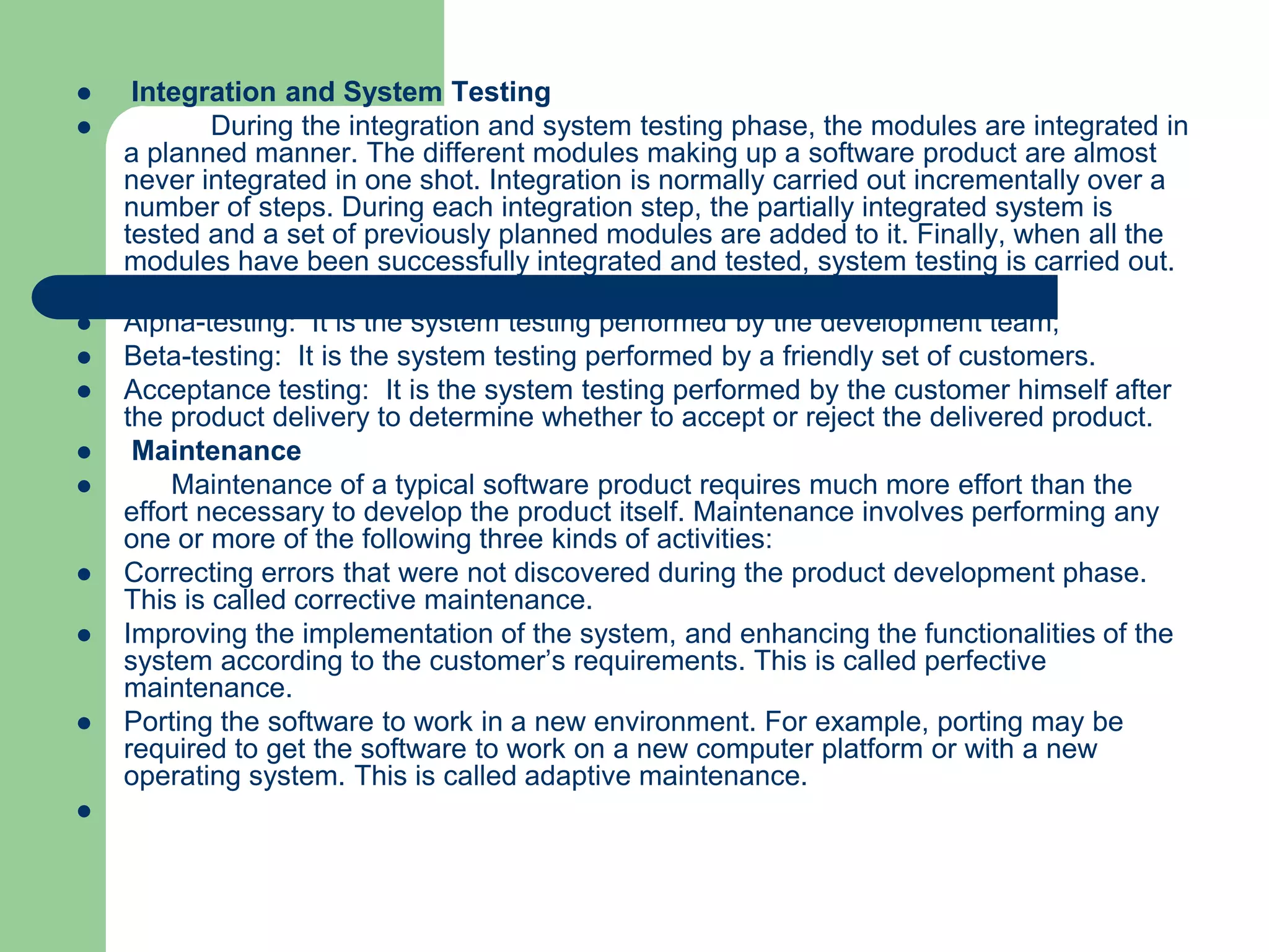     Integration and System Testing
           During the integration and system testing phase, the modules are integrated in
    a planned manner. The different modules making up a software product are almost
    never integrated in one shot. Integration is normally carried out incrementally over a
    number of steps. During each integration step, the partially integrated system is
    tested and a set of previously planned modules are added to it. Finally, when all the
    modules have been successfully integrated and tested, system testing is carried out.
    System testing usually consists of three different kinds of testing activities:
   Alpha-testing: It is the system testing performed by the development team;
   Beta-testing: It is the system testing performed by a friendly set of customers.
   Acceptance testing: It is the system testing performed by the customer himself after
    the product delivery to determine whether to accept or reject the delivered product.
    Maintenance
       Maintenance of a typical software product requires much more effort than the
    effort necessary to develop the product itself. Maintenance involves performing any
    one or more of the following three kinds of activities:
   Correcting errors that were not discovered during the product development phase.
    This is called corrective maintenance.
   Improving the implementation of the system, and enhancing the functionalities of the
    system according to the customer’s requirements. This is called perfective
    maintenance.
   Porting the software to work in a new environment. For example, porting may be
    required to get the software to work on a new computer platform or with a new
    operating system. This is called adaptive maintenance.

 