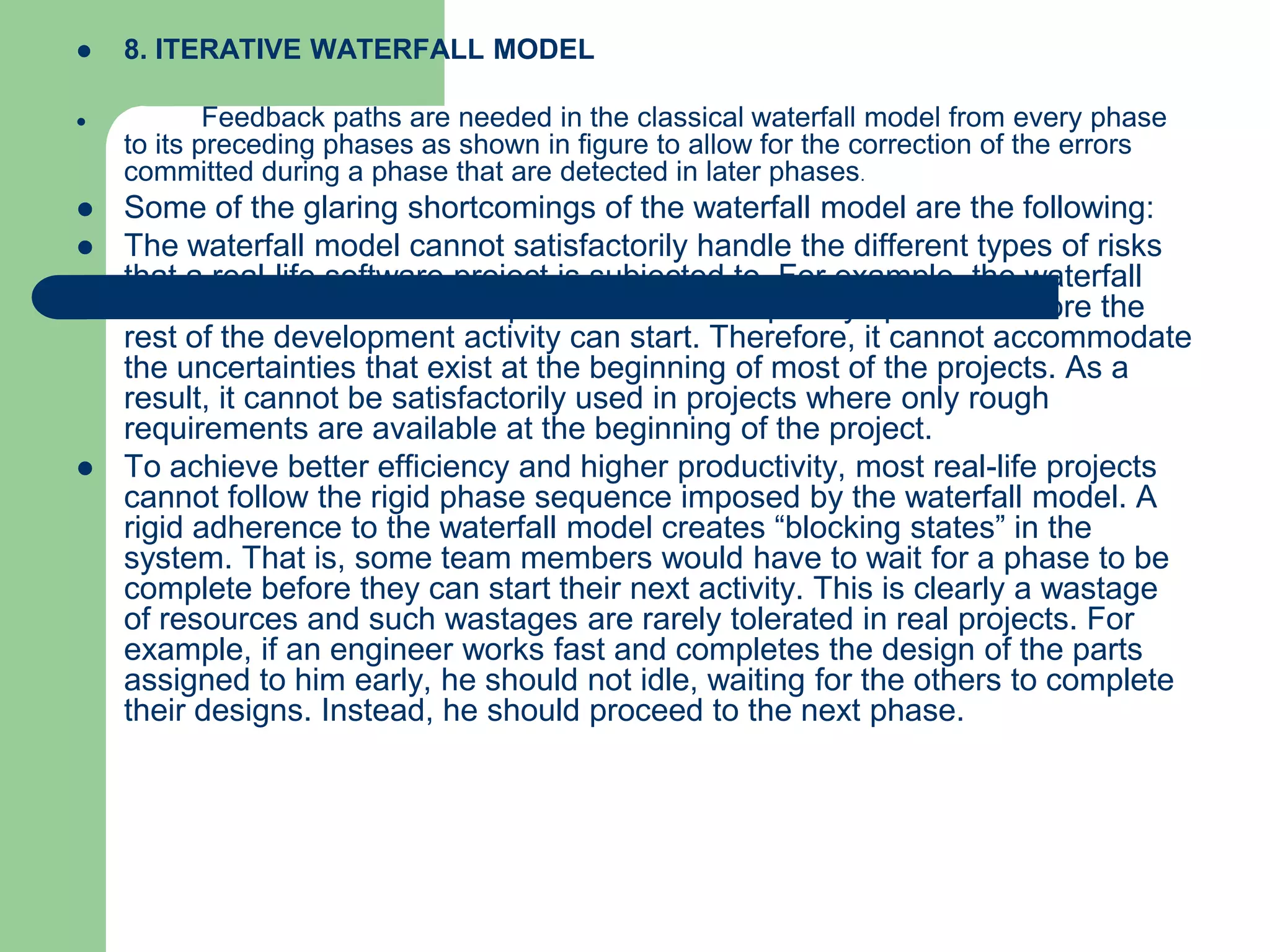    8. ITERATIVE WATERFALL MODEL

           Feedback paths are needed in the classical waterfall model from every phase
    to its preceding phases as shown in figure to allow for the correction of the errors
    committed during a phase that are detected in later phases.
   Some of the glaring shortcomings of the waterfall model are the following:
   The waterfall model cannot satisfactorily handle the different types of risks
    that a real-life software project is subjected to. For example, the waterfall
    model assumes that the requirements be completely specified before the
    rest of the development activity can start. Therefore, it cannot accommodate
    the uncertainties that exist at the beginning of most of the projects. As a
    result, it cannot be satisfactorily used in projects where only rough
    requirements are available at the beginning of the project.
   To achieve better efficiency and higher productivity, most real-life projects
    cannot follow the rigid phase sequence imposed by the waterfall model. A
    rigid adherence to the waterfall model creates “blocking states” in the
    system. That is, some team members would have to wait for a phase to be
    complete before they can start their next activity. This is clearly a wastage
    of resources and such wastages are rarely tolerated in real projects. For
    example, if an engineer works fast and completes the design of the parts
    assigned to him early, he should not idle, waiting for the others to complete
    their designs. Instead, he should proceed to the next phase.
 