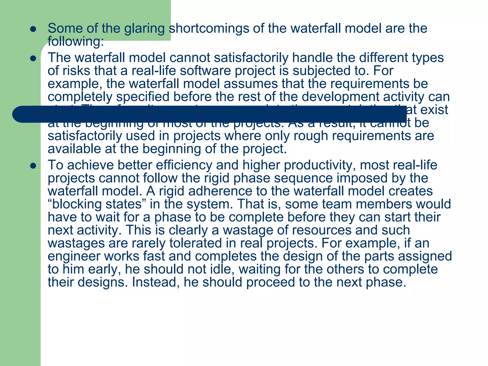   Some of the glaring shortcomings of the waterfall model are the
    following:
   The waterfall model cannot satisfactorily handle the different types
    of risks that a real-life software project is subjected to. For
    example, the waterfall model assumes that the requirements be
    completely specified before the rest of the development activity can
    start. Therefore, it cannot accommodate the uncertainties that exist
    at the beginning of most of the projects. As a result, it cannot be
    satisfactorily used in projects where only rough requirements are
    available at the beginning of the project.
   To achieve better efficiency and higher productivity, most real-life
    projects cannot follow the rigid phase sequence imposed by the
    waterfall model. A rigid adherence to the waterfall model creates
    “blocking states” in the system. That is, some team members would
    have to wait for a phase to be complete before they can start their
    next activity. This is clearly a wastage of resources and such
    wastages are rarely tolerated in real projects. For example, if an
    engineer works fast and completes the design of the parts assigned
    to him early, he should not idle, waiting for the others to complete
    their designs. Instead, he should proceed to the next phase.
 