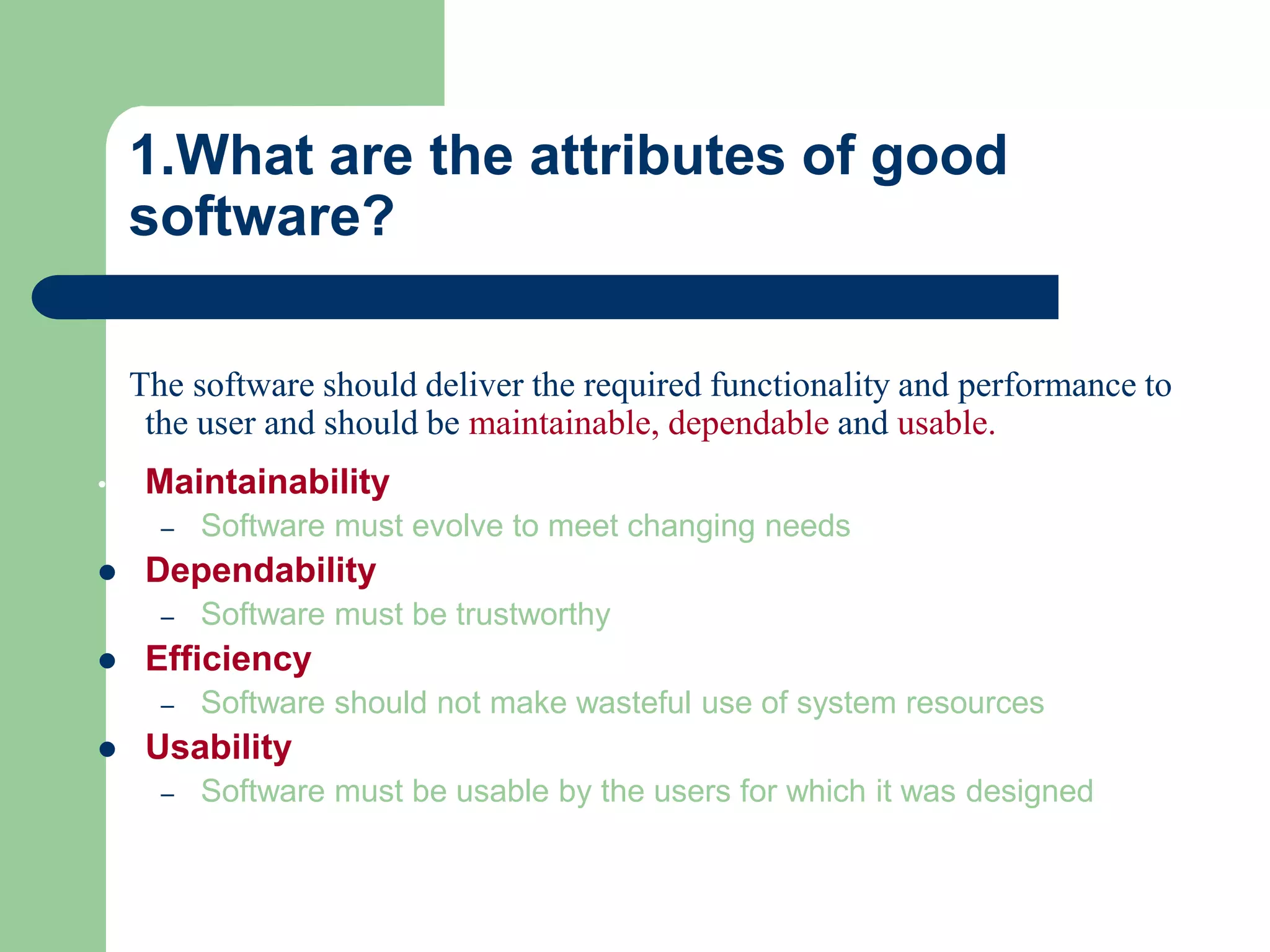 1.What are the attributes of good
    software?

    The software should deliver the required functionality and performance to
     the user and should be maintainable, dependable and usable.
•    Maintainability
      –   Software must evolve to meet changing needs
    Dependability
      –   Software must be trustworthy
    Efficiency
      –   Software should not make wasteful use of system resources
    Usability
      –   Software must be usable by the users for which it was designed
 