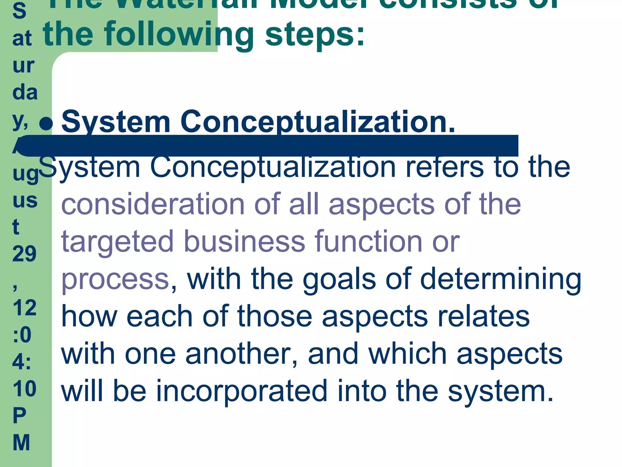 S The Waterfall Model consists of
at the following steps:
ur
da
y,  System Conceptualization.
A
ugSystem Conceptualization refers to the
us consideration of all aspects of the
t
29 targeted business function or
,    process, with the goals of determining
12 how each of those aspects relates
:0
4: with one another, and which aspects
10 will be incorporated into the system.
P
M
 
