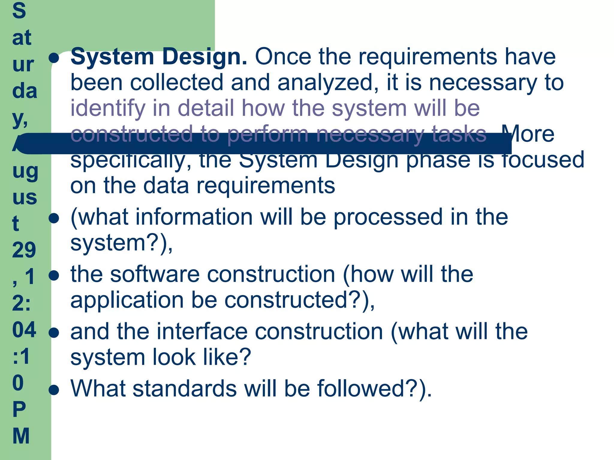 S
at
ur      System Design. Once the requirements have
da       been collected and analyzed, it is necessary to
y,       identify in detail how the system will be
A        constructed to perform necessary tasks. More
ug       specifically, the System Design phase is focused
us
         on the data requirements
t       (what information will be processed in the
29       system?),
,1      the software construction (how will the
2:       application be constructed?),
04      and the interface construction (what will the
:1       system look like?
0       What standards will be followed?).
P
M
 