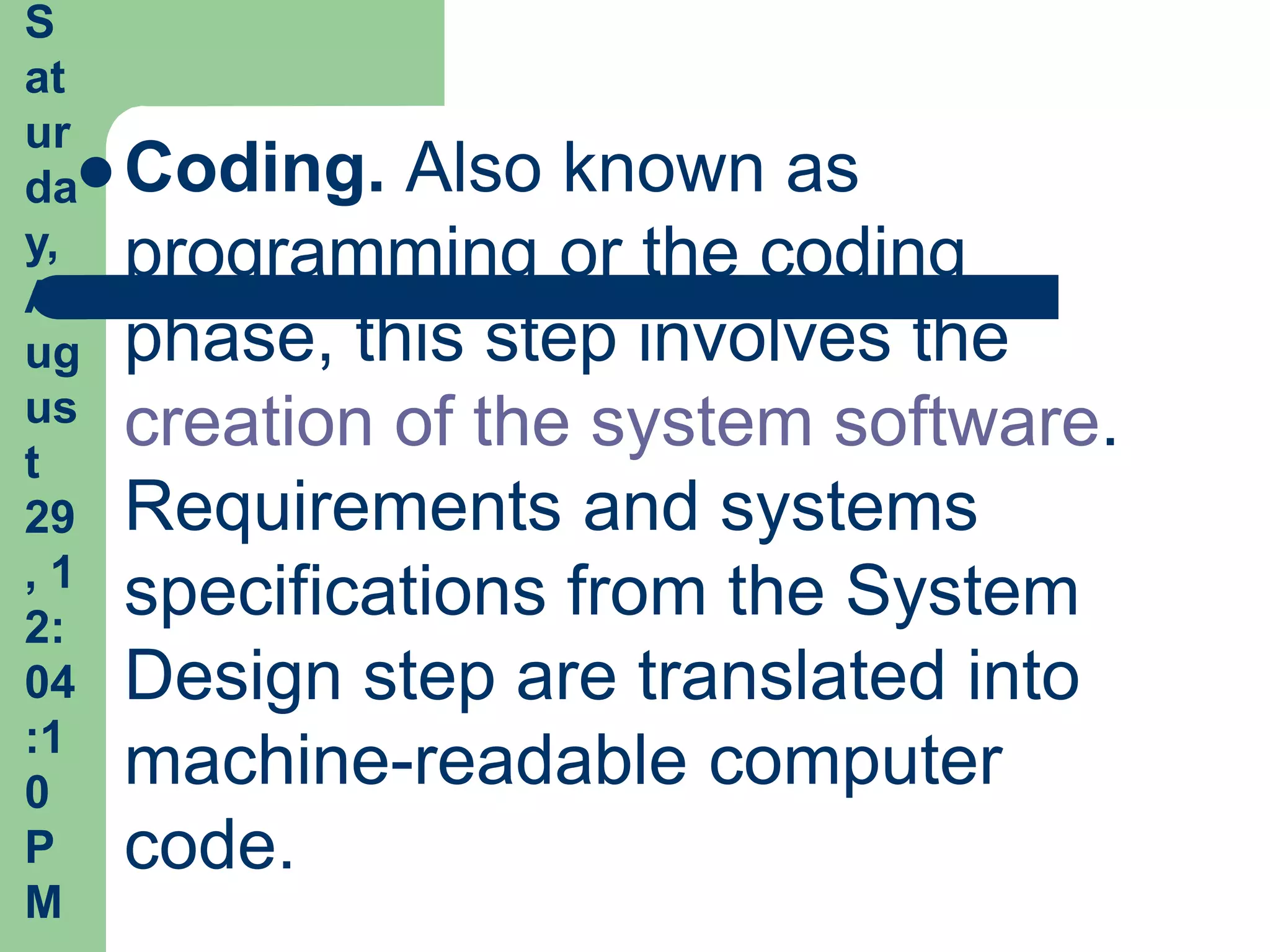S
at
ur
da Coding. Also known as
y, programming or the coding
A
ug phase, this step involves the
us creation of the system software.
t
29 Requirements and systems
,1
2:
    specifications from the System
04 Design step are translated into
:1
0
    machine-readable computer
P code.
M
 