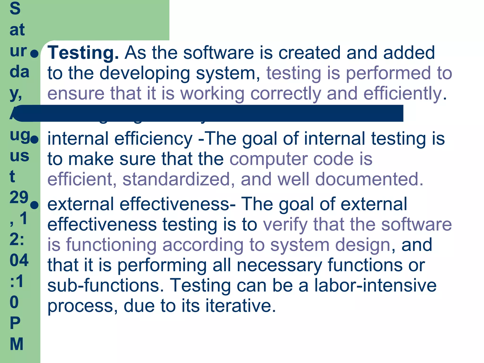S
at
ur    Testing. As the software is created and added
da     to the developing system, testing is performed to
y,     ensure that it is working correctly and efficiently.
A      Testing is generally focused on two areas:
ug    internal efficiency -The goal of internal testing is
us     to make sure that the computer code is
t      efficient, standardized, and well documented.
29    external effectiveness- The goal of external
,1     effectiveness testing is to verify that the software
2:     is functioning according to system design, and
04     that it is performing all necessary functions or
:1     sub-functions. Testing can be a labor-intensive
0      process, due to its iterative.
P
M
 
