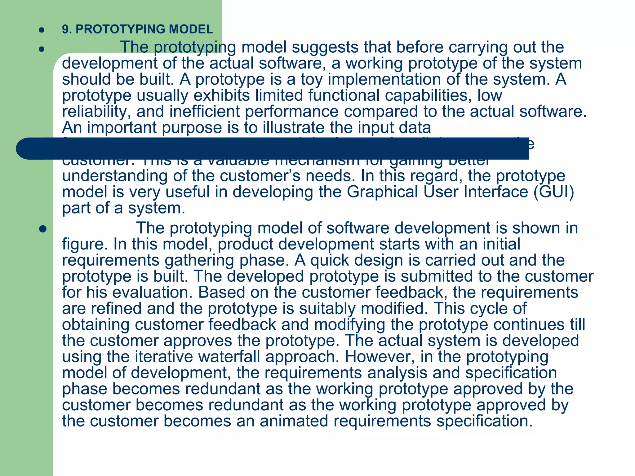   9. PROTOTYPING MODEL
             The prototyping model suggests that before carrying out the
    development of the actual software, a working prototype of the system
    should be built. A prototype is a toy implementation of the system. A
    prototype usually exhibits limited functional capabilities, low
    reliability, and inefficient performance compared to the actual software.
    An important purpose is to illustrate the input data
    formats, messages, reports, and the interactive dialogues to the
    customer. This is a valuable mechanism for gaining better
    understanding of the customer’s needs. In this regard, the prototype
    model is very useful in developing the Graphical User Interface (GUI)
    part of a system.
                The prototyping model of software development is shown in
    figure. In this model, product development starts with an initial
    requirements gathering phase. A quick design is carried out and the
    prototype is built. The developed prototype is submitted to the customer
    for his evaluation. Based on the customer feedback, the requirements
    are refined and the prototype is suitably modified. This cycle of
    obtaining customer feedback and modifying the prototype continues till
    the customer approves the prototype. The actual system is developed
    using the iterative waterfall approach. However, in the prototyping
    model of development, the requirements analysis and specification
    phase becomes redundant as the working prototype approved by the
    customer becomes redundant as the working prototype approved by
    the customer becomes an animated requirements specification.
 
