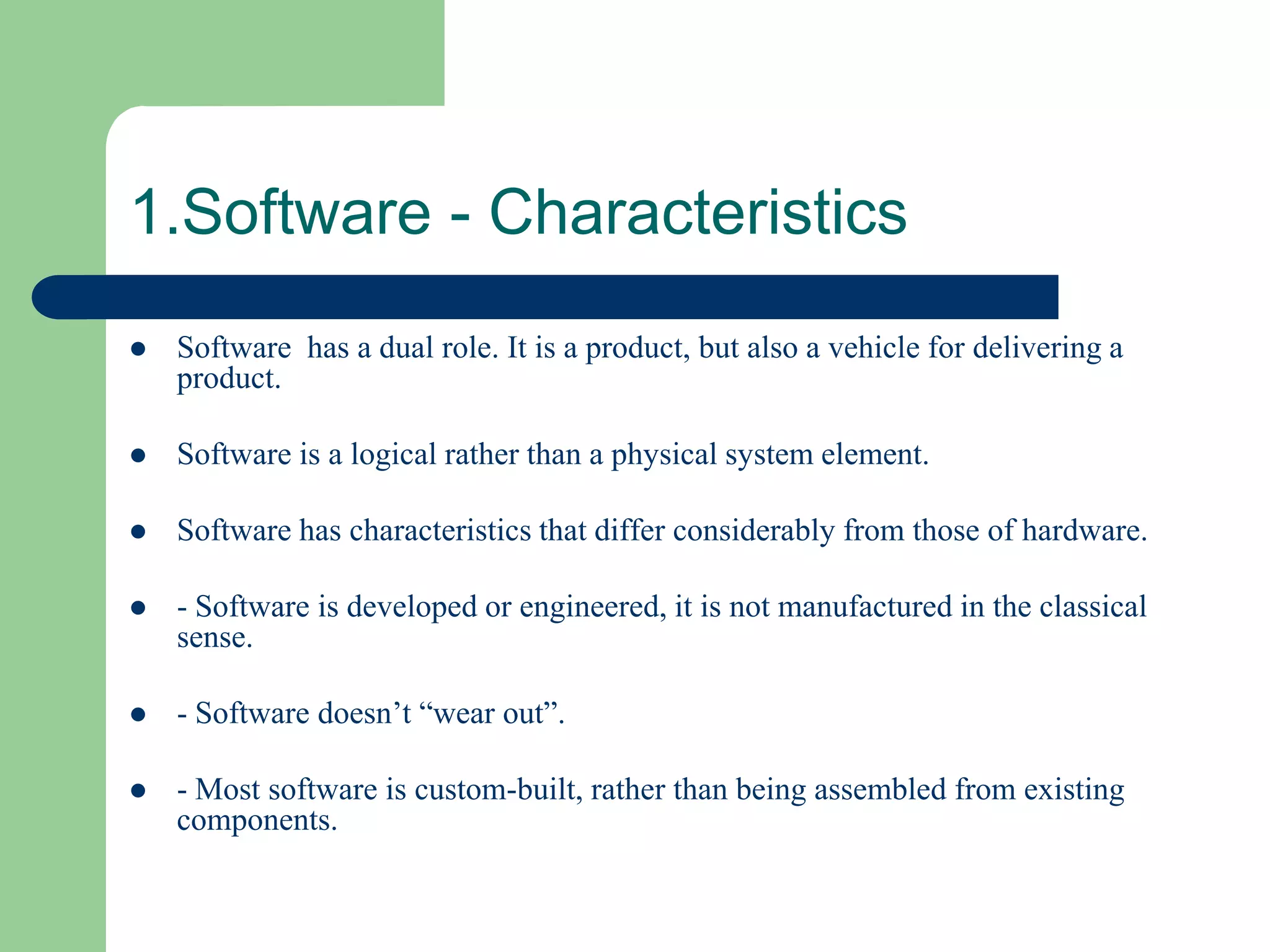 1.Software - Characteristics
   Software has a dual role. It is a product, but also a vehicle for delivering a
    product.

   Software is a logical rather than a physical system element.

   Software has characteristics that differ considerably from those of hardware.

   - Software is developed or engineered, it is not manufactured in the classical
    sense.

   - Software doesn’t “wear out”.

   - Most software is custom-built, rather than being assembled from existing
    components.
 