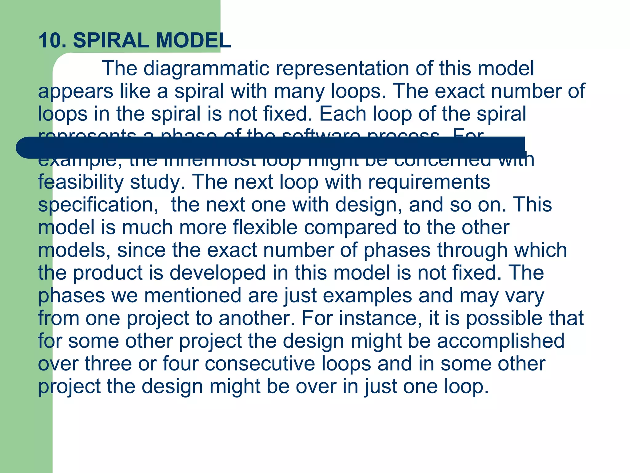 10. SPIRAL MODEL
        The diagrammatic representation of this model
appears like a spiral with many loops. The exact number of
loops in the spiral is not fixed. Each loop of the spiral
represents a phase of the software process. For
example, the innermost loop might be concerned with
feasibility study. The next loop with requirements
specification, the next one with design, and so on. This
model is much more flexible compared to the other
models, since the exact number of phases through which
the product is developed in this model is not fixed. The
phases we mentioned are just examples and may vary
from one project to another. For instance, it is possible that
for some other project the design might be accomplished
over three or four consecutive loops and in some other
project the design might be over in just one loop.
 