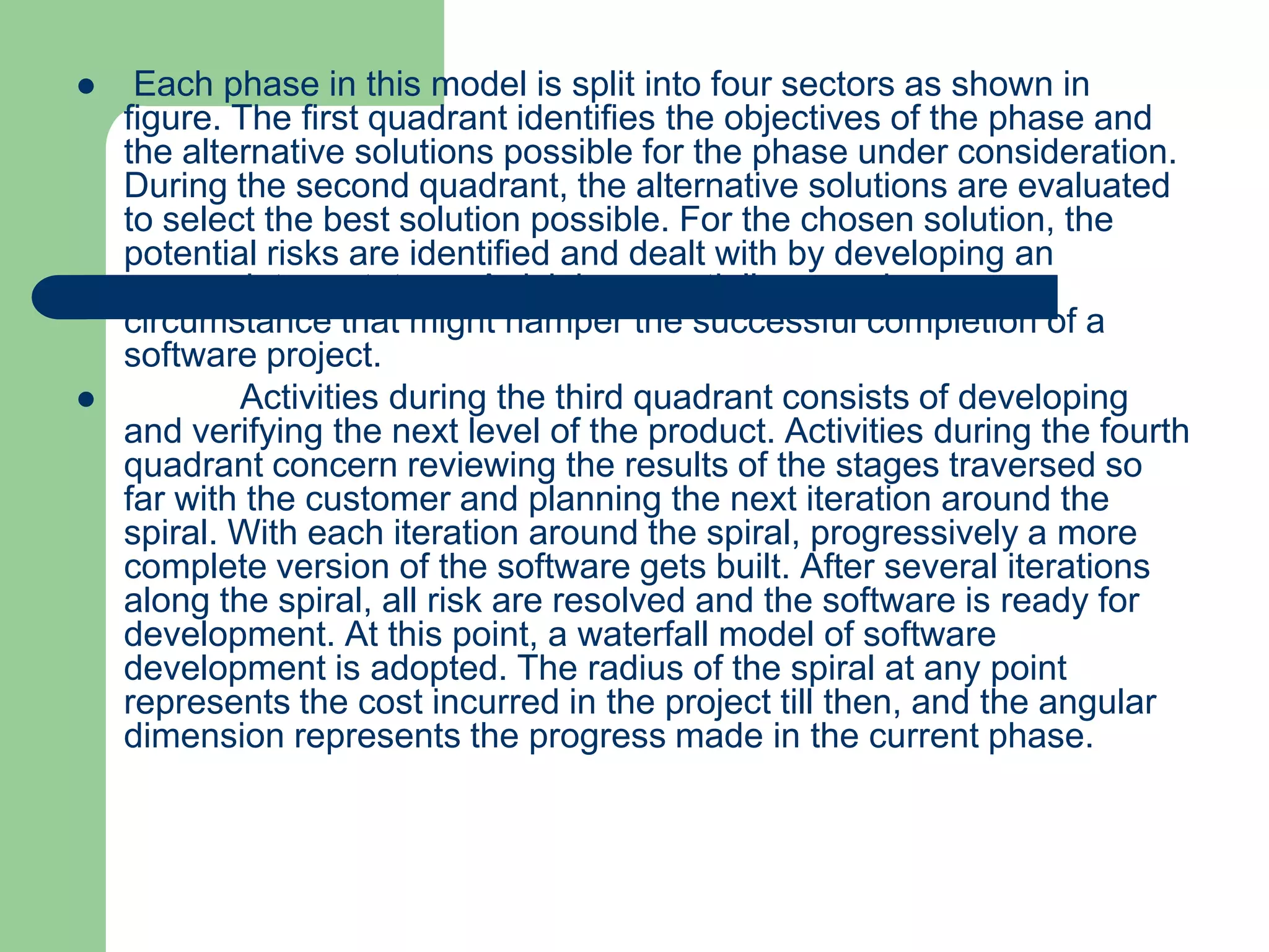     Each phase in this model is split into four sectors as shown in
    figure. The first quadrant identifies the objectives of the phase and
    the alternative solutions possible for the phase under consideration.
    During the second quadrant, the alternative solutions are evaluated
    to select the best solution possible. For the chosen solution, the
    potential risks are identified and dealt with by developing an
    appropriate prototype. A risk is essentially any adverse
    circumstance that might hamper the successful completion of a
    software project.
           Activities during the third quadrant consists of developing
    and verifying the next level of the product. Activities during the fourth
    quadrant concern reviewing the results of the stages traversed so
    far with the customer and planning the next iteration around the
    spiral. With each iteration around the spiral, progressively a more
    complete version of the software gets built. After several iterations
    along the spiral, all risk are resolved and the software is ready for
    development. At this point, a waterfall model of software
    development is adopted. The radius of the spiral at any point
    represents the cost incurred in the project till then, and the angular
    dimension represents the progress made in the current phase.
 