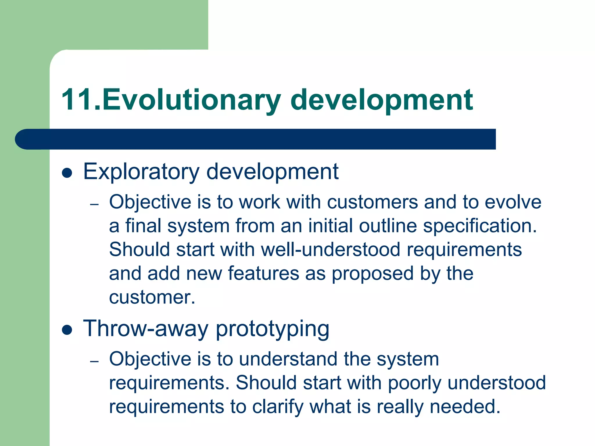11.Evolutionary development

   Exploratory development
    –   Objective is to work with customers and to evolve
        a final system from an initial outline specification.
        Should start with well-understood requirements
        and add new features as proposed by the
        customer.
   Throw-away prototyping
    –   Objective is to understand the system
        requirements. Should start with poorly understood
        requirements to clarify what is really needed.
 