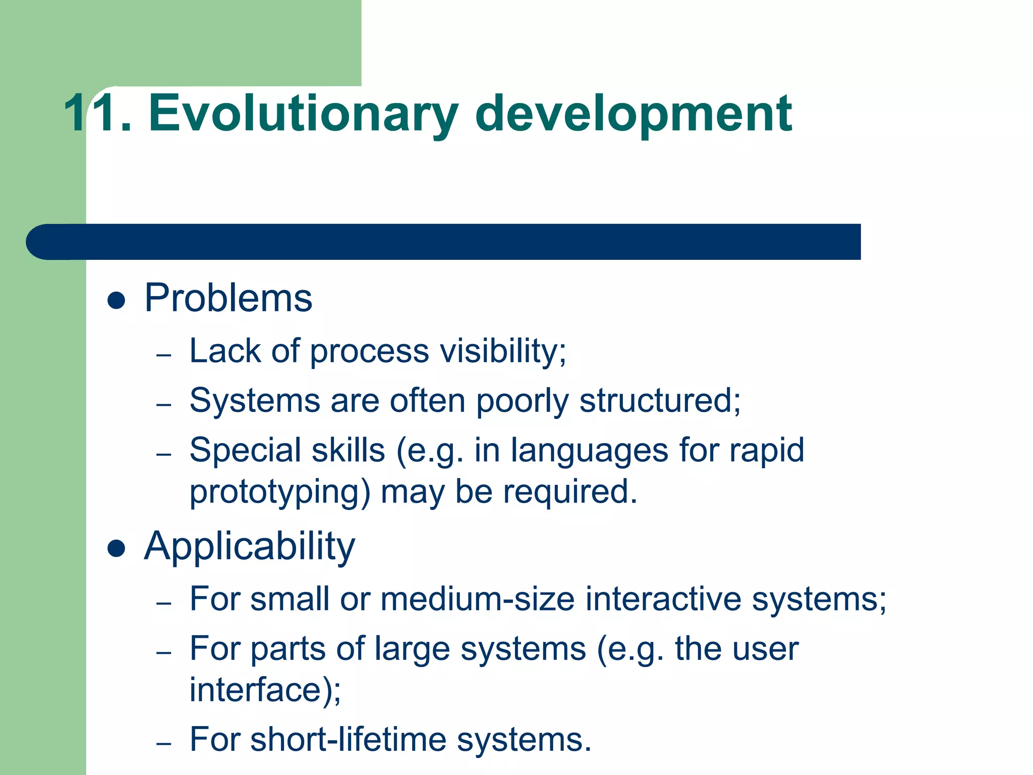 11. Evolutionary development


    Problems
     –   Lack of process visibility;
     –   Systems are often poorly structured;
     –   Special skills (e.g. in languages for rapid
         prototyping) may be required.
    Applicability
     –   For small or medium-size interactive systems;
     –   For parts of large systems (e.g. the user
         interface);
     –   For short-lifetime systems.
 