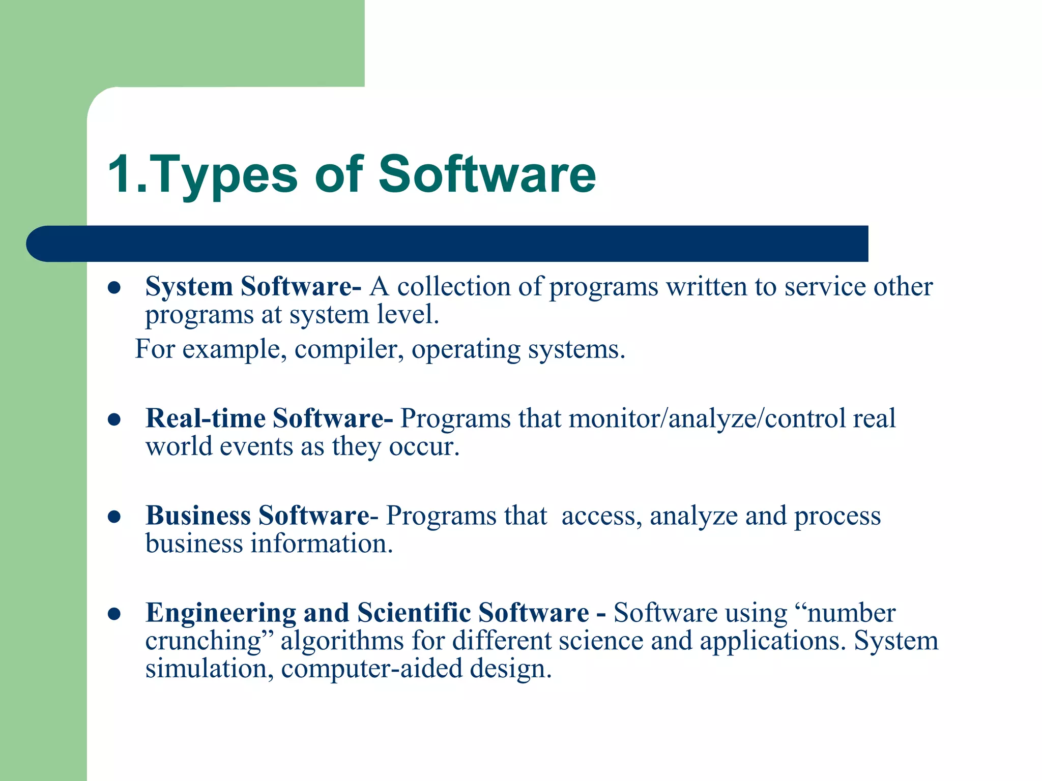 1.Types of Software
    System Software- A collection of programs written to service other
     programs at system level.
    For example, compiler, operating systems.

   Real-time Software- Programs that monitor/analyze/control real
    world events as they occur.

   Business Software- Programs that access, analyze and process
    business information.

   Engineering and Scientific Software - Software using “number
    crunching” algorithms for different science and applications. System
    simulation, computer-aided design.
 