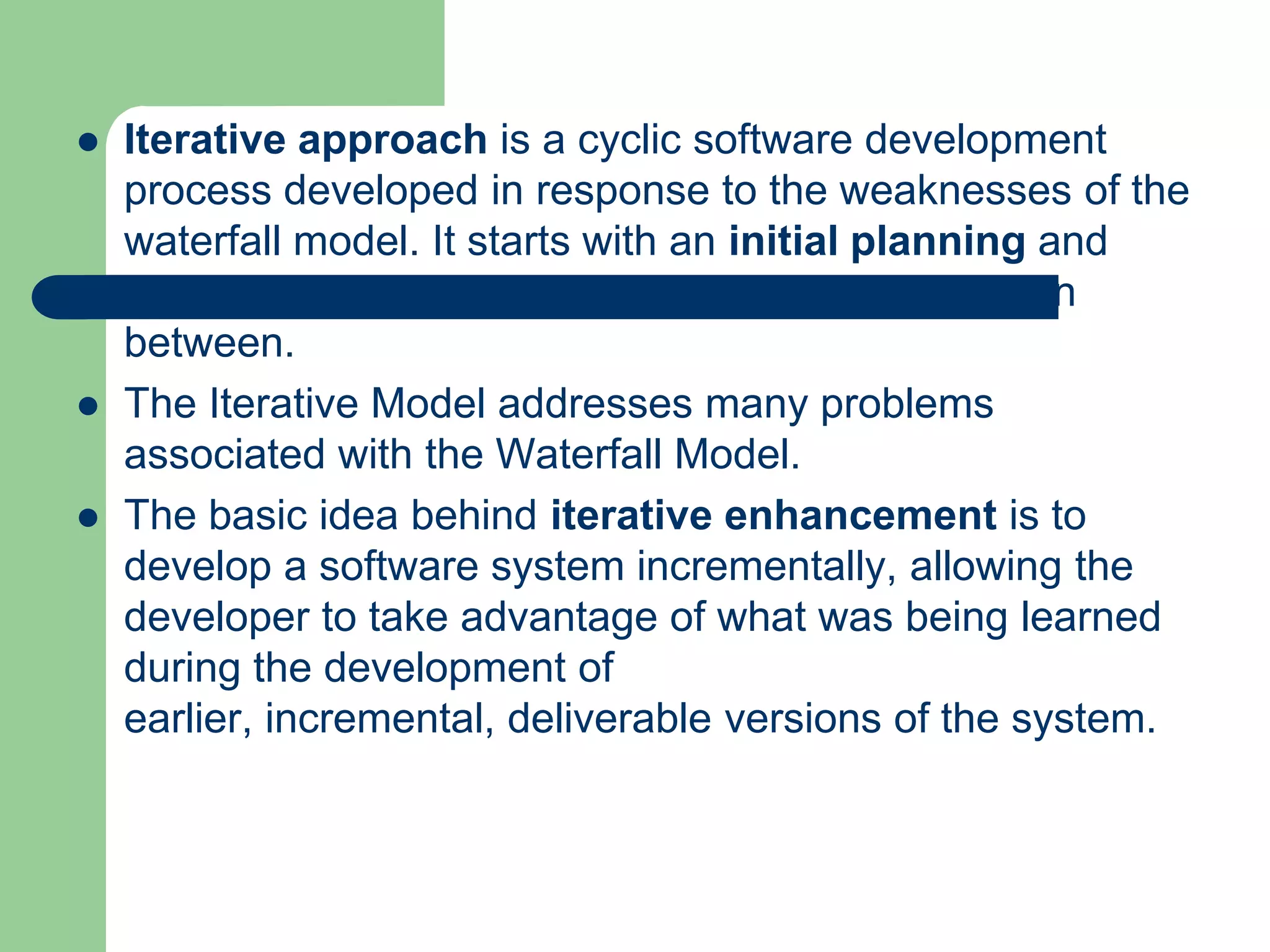    Iterative approach is a cyclic software development
    process developed in response to the weaknesses of the
    waterfall model. It starts with an initial planning and
    ends with deployment with the cyclic interaction in
    between.
   The Iterative Model addresses many problems
    associated with the Waterfall Model.
   The basic idea behind iterative enhancement is to
    develop a software system incrementally, allowing the
    developer to take advantage of what was being learned
    during the development of
    earlier, incremental, deliverable versions of the system.
 