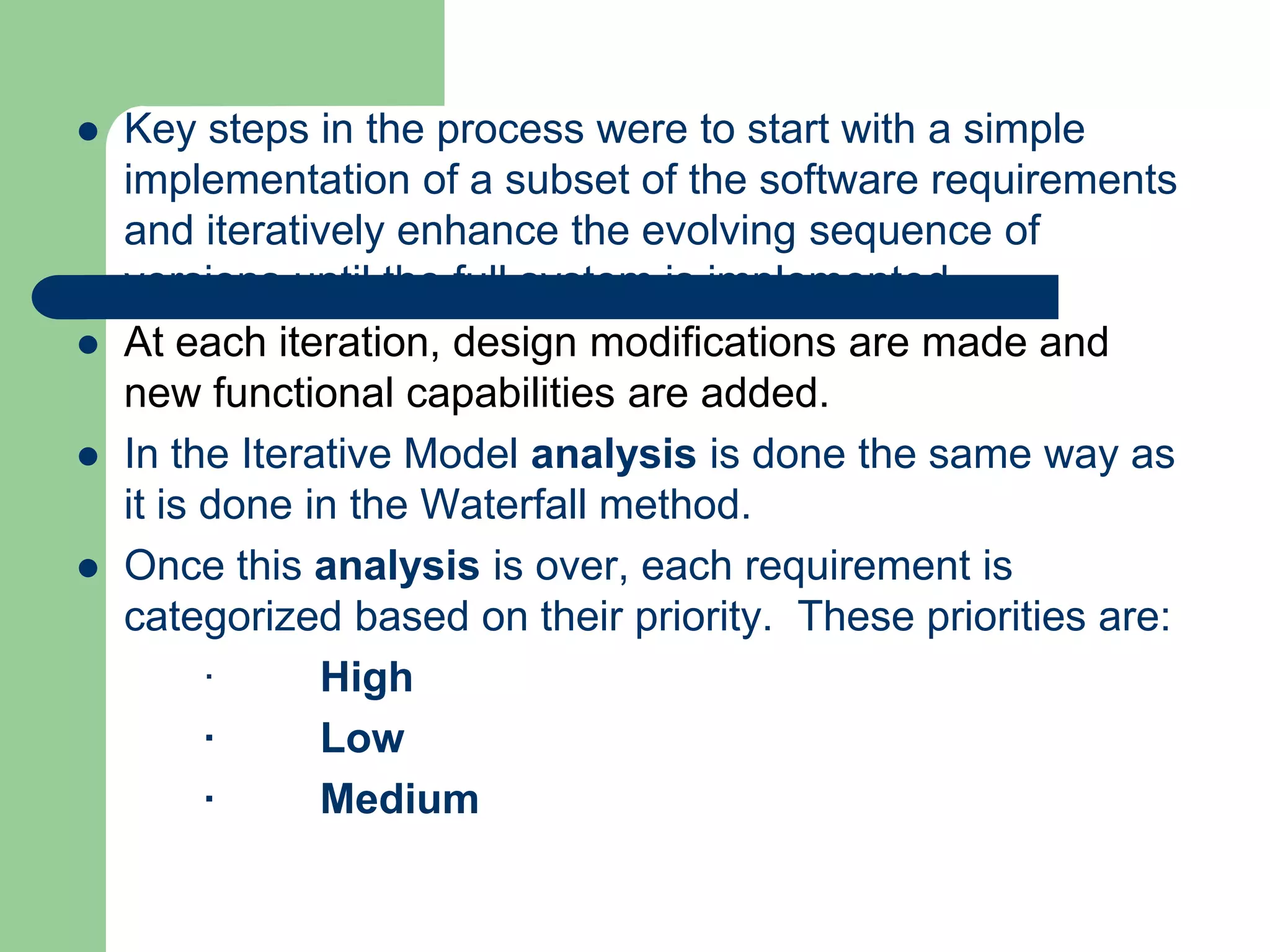    Key steps in the process were to start with a simple
    implementation of a subset of the software requirements
    and iteratively enhance the evolving sequence of
    versions until the full system is implemented.
   At each iteration, design modifications are made and
    new functional capabilities are added.
   In the Iterative Model analysis is done the same way as
    it is done in the Waterfall method.
   Once this analysis is over, each requirement is
    categorized based on their priority. These priorities are:
          ·     High
          ·     Low
          ·     Medium
 