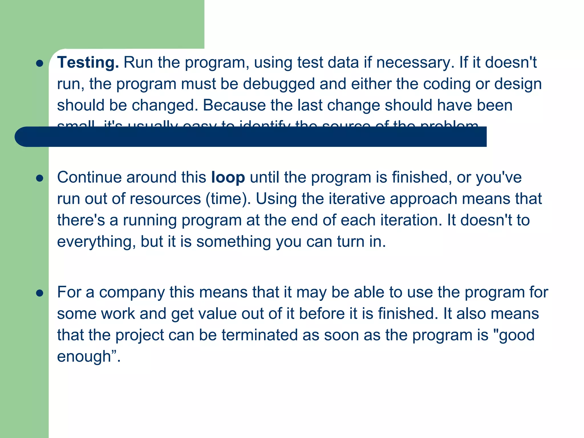    Testing. Run the program, using test data if necessary. If it doesn't
    run, the program must be debugged and either the coding or design
    should be changed. Because the last change should have been
    small, it's usually easy to identify the source of the problem.


   Continue around this loop until the program is finished, or you've
    run out of resources (time). Using the iterative approach means that
    there's a running program at the end of each iteration. It doesn't to
    everything, but it is something you can turn in.


   For a company this means that it may be able to use the program for
    some work and get value out of it before it is finished. It also means
    that the project can be terminated as soon as the program is "good
    enough”.
 