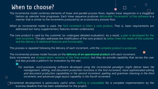 When to choose?
The incremental model combines elements of linear and parallel process flows. Applies linear sequences in a staggered
fashion as calendar time progresses. Each linear sequence produces deliverable “increments” of the software in a
manner that is similar to the increments produced by an evolutionary process flow.
When an incremental model is used, the first increment is often a core product. That is, basic requirements are
addressed but many supplementary features remain undelivered.
The core product is used by the customer (or undergoes detailed evaluation). As a result, a plan is developed for the
next increment. The plan addresses the modification of the core product to better meet the needs of the customer
and the delivery of additional features and functionality.
This process is repeated following the delivery of each increment, until the complete product is produced.
The incremental process model focuses on the delivery of an operational product with each increment.
Early increments are stripped-down versions of the final product, but they do provide capability that serves the user
and also provide a platform for evaluation by the user.
For example, word-processing software developed using the incremental paradigm might deliver basic file
management, editing, and document production functions in the first increment; more sophisticated editing
and document production capabilities in the second increment; spelling and grammar checking in the third
increment; and advanced page layout capability in the fourth increment.
Incremental development is particularly useful when staffing is unavailable for a complete implementation by the
business deadline that has been established for the project.
 