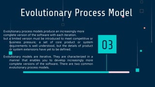 Evolutionary Process Model
Evolutionary process models produce an increasingly more
complete version of the software with each iteration.
but a limited version must be introduced to meet competitive or
business pressure; a set of core product or system
requirements is well understood, but the details of product
or system extensions have yet to be defined.
Evolutionary models are iterative. They are characterized in a
manner that enables you to develop increasingly more
complete versions of the software. There are two common
evolutionary process models.
03
 