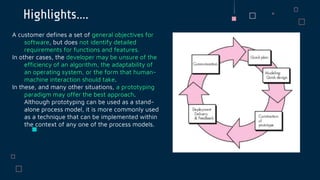 Highlights….
A customer defines a set of general objectives for
software, but does not identify detailed
requirements for functions and features.
In other cases, the developer may be unsure of the
efficiency of an algorithm, the adaptability of
an operating system, or the form that human-
machine interaction should take.
In these, and many other situations, a prototyping
paradigm may offer the best approach.
Although prototyping can be used as a stand-
alone process model, it is more commonly used
as a technique that can be implemented within
the context of any one of the process models.
 