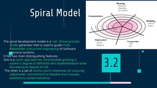 Spiral Model
The spiral development model is a risk -driven process
model generator that is used to guide multi-
stakeholder concurrent engineering of software
intensive systems.
It has two main distinguishing features.
One is a cyclic approach for incrementally growing a
system’s degree of definition and implementation while
decreasing its degree of risk.
The other is a set of anchor point milestones for ensuring
stakeholder commitment to feasible and mutually
satisfactory system solutions.
3.2
 