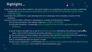 Highlights….
Originally proposed by Barry Boehm, the spiral model is an evolutionary software process model that
couples the iterative nature of prototyping with the controlled and systematic aspects of the
waterfall model.
It provides the potential for rapid development of increasingly more complete versions of the
software.
Using the spiral model, software is developed in a series of evolutionary releases.
During early iterations, the release might be a model or prototype.
During later iterations, increasingly more complete versions of the engineered system are
produced.
A spiral model is divided into a set of framework activities defined by the software engineering
team. Each of the framework activities represent one segment of the spiral path.
As this evolutionary process begins, the software team performs activities that are implied by a
circuit around the spiral in a clockwise direction, beginning at the center.
Risk is considered as each revolution is made.
Anchor point milestones—a combination of work products and conditions that are attained along
the path of the spiral—are noted for each evolutionary pass.
 