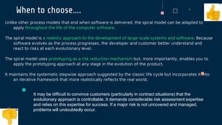 When to choose….
Unlike other process models that end when software is delivered, the spiral model can be adapted to
apply throughout the life of the computer software.
The spiral model is a realistic approach to the development of large-scale systems and software. Because
software evolves as the process progresses, the developer and customer better understand and
react to risks at each evolutionary level.
The spiral model uses prototyping as a risk reduction mechanism but, more importantly, enables you to
apply the prototyping approach at any stage in the evolution of the product.
It maintains the systematic stepwise approach suggested by the classic life cycle but incorporates it into
an iterative framework that more realistically reflects the real world.
It may be difficult to convince customers (particularly in contract situations) that the
evolutionary approach is controllable. It demands considerable risk assessment expertise
and relies on this expertise for success. If a major risk is not uncovered and managed,
problems will undoubtedly occur.
 