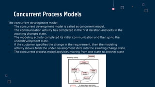 The concurrent development model
 The concurrent development model is called as concurrent model.
 The communication activity has completed in the first iteration and exits in the
awaiting changes state.
 The modeling activity completed its initial communication and then go to the
underdevelopment state.
 If the customer specifies the change in the requirement, then the modeling
activity moves from the under development state into the awaiting change state.
 The concurrent process model activities moving from one state to another state
Concurrent Process Models
 