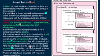 Generic Process Model
Process - a collection of work activities, actions, and
tasks that are performed when some work product is
to be created.
Each of these activities, actions, and tasks reside
within a framework or model that defines their
relationship with the process and with one another.
A generic process framework for software engineering
defines five framework activities — communication,
planning, modeling, construction, and
deployment.
Each framework activity is populated by a set of
software engineering actions.
Each software engineering action is defined by a task
set that identifies the work tasks that are to be
completed, the work products that will be produced,
the quality assurance points that will be required, and
the milestones that will be used to indicate progress.
One important aspect of the software process called
process flow—describes how the framework activities
and the actions and tasks that occur within each
framework activity are organized with respect to
sequence and time.
 
