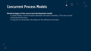 Disadvantages of the concurrent development model
 It needs better communication between the team members. This may not be
achieved all the time.
 It requires to remember the status of the different activities.
Concurrent Process Models
 