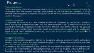 Phases….
The Inception phase:
The inception phase of the UP encompasses both customer communication and planning activities. By
collaborating with stakeholders, business requirements for the software are identified; a rough
architecture for the system is proposed; and a plan for the iterative, incremental nature of the ensuing
project is developed.
The elaboration phase:
Encompasses the communication and modeling activities of the generic process model. Elaboration
refines and expands the preliminary use cases that were developed as part of the inception phase and
expands the architectural representation to include five different views of the software—the use case
model, the requirements model, the design model, the implementation model, and the deployment
model. In some cases, elaboration creates an “executable architecture baseline” that represents a
“first cut” executable system.
The construction phase:
identical to the construction activity defined for the generic software process. Using the architectural
model as input, the construction phase develops or acquires the software components that will make
each use case operational for end users.
•All necessary and required features and functions for the software increment are then implemented
in source code. As components are being implemented, unit tests are designed and executed for each.
•In addition, integration activities (component assembly and integration testing) are conducted.
 