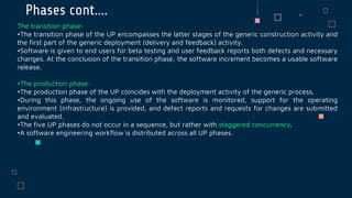 Phases cont….
The transition phase:
•The transition phase of the UP encompasses the latter stages of the generic construction activity and
the first part of the generic deployment (delivery and feedback) activity.
•Software is given to end users for beta testing and user feedback reports both defects and necessary
changes. At the conclusion of the transition phase, the software increment becomes a usable software
release.
•The production phase:
•The production phase of the UP coincides with the deployment activity of the generic process.
•During this phase, the ongoing use of the software is monitored, support for the operating
environment (infrastructure) is provided, and defect reports and requests for changes are submitted
and evaluated.
•The five UP phases do not occur in a sequence, but rather with staggered concurrency.
•A software engineering workflow is distributed across all UP phases.
 
