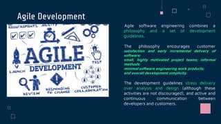 Agile Development
Agile software engineering combines a
philosophy and a set of development
guidelines.
The philosophy encourages customer
satisfaction and early incremental delivery of
software;
small, highly motivated project teams; informal
methods;
minimal software engineering work products;
and overall development simplicity.
The development guidelines stress delivery
over analysis and design (although these
activities are not discouraged), and active and
continuous communication between
developers and customers.
JANE DOE
 